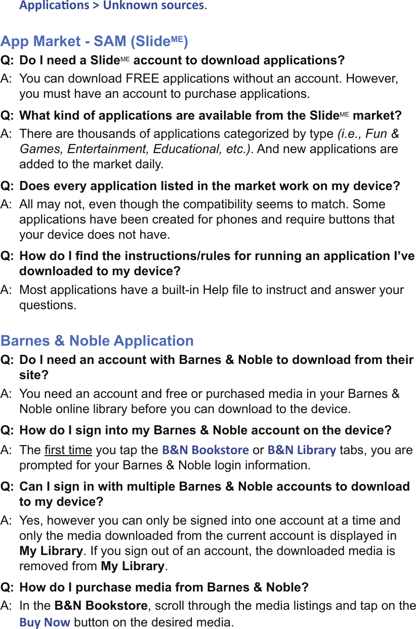 Applica ons &gt; Unknown sources.App Market - SAM (SlideME) Q: Do I need a SlideME account to download applications?A:  You can download FREE applications without an account. However, you must have an account to purchase applications.Q: What kind of applications are available from the SlideME market?A:  There are thousands of applications categorized by type (i.e., Fun &amp; Games, Entertainment, Educational, etc.). And new applications are added to the market daily.Q: Does every application listed in the market work on my device?A:  All may not, even though the compatibility seems to match. Some applications have been created for phones and require buttons that your device does not have.Q: How do I ﬁ nd the instructions/rules for running an application I’ve downloaded to my device?A:  Most applications have a built-in Help ﬁ le to instruct and answer your questions.Barnes &amp; Noble ApplicationQ: Do I need an account with Barnes &amp; Noble to download from their site?A:  You need an account and free or purchased media in your Barnes &amp; Noble online library before you can download to the device.Q: How do I sign into my Barnes &amp; Noble account on the device?A: The ﬁ rst time you tap the B&amp;N Bookstore or B&amp;N Library tabs, you are prompted for your Barnes &amp; Noble login information.Q: Can I sign in with multiple Barnes &amp; Noble accounts to download to my device?A:  Yes, however you can only be signed into one account at a time and only the media downloaded from the current account is displayed in My Library. If you sign out of an account, the downloaded media is removed from My Library.Q:  How do I purchase media from Barnes &amp; Noble?A:  In the B&amp;N Bookstore, scroll through the media listings and tap on the Buy Now button on the desired media.