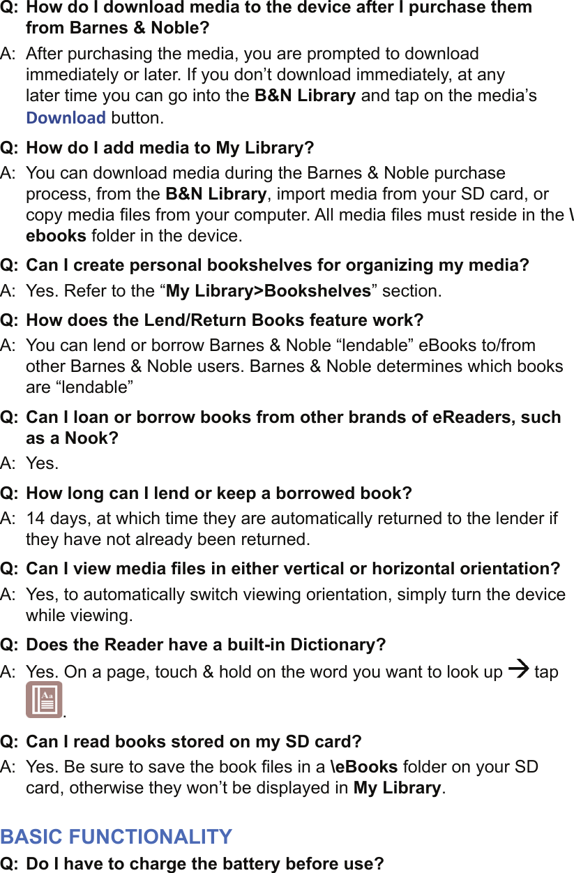 Q:  How do I download media to the device after I purchase them from Barnes &amp; Noble?A:  After purchasing the media, you are prompted to download immediately or later. If you don’t download immediately, at any later time you can go into the B&amp;N Library and tap on the media’s Download button. Q: How do I add media to My Library?A:  You can download media during the Barnes &amp; Noble purchase process, from the B&amp;N Library, import media from your SD card, or copy media ﬁ les from your computer. All media ﬁ les must reside in the \ebooks folder in the device.Q: Can I create personal bookshelves for organizing my media?A:  Yes. Refer to the “My Library&gt;Bookshelves” section.Q:  How does the Lend/Return Books feature work?A:  You can lend or borrow Barnes &amp; Noble “lendable” eBooks to/from other Barnes &amp; Noble users. Barnes &amp; Noble determines which books are “lendable”Q:  Can I loan or borrow books from other brands of eReaders, such as a Nook?A:  Yes.Q:  How long can I lend or keep a borrowed book?A:  14 days, at which time they are automatically returned to the lender if they have not already been returned.Q:  Can I view media ﬁ les in either vertical or horizontal orientation?A:  Yes, to automatically switch viewing orientation, simply turn the device while viewing.Q:  Does the Reader have a built-in Dictionary?A:  Yes. On a page, touch &amp; hold on the word you want to look up   tap .Q:  Can I read books stored on my SD card?A:  Yes. Be sure to save the book ﬁ les in a \eBooks folder on your SD card, otherwise they won’t be displayed in My Library.BASIC FUNCTIONALITYQ:  Do I have to charge the battery before use?