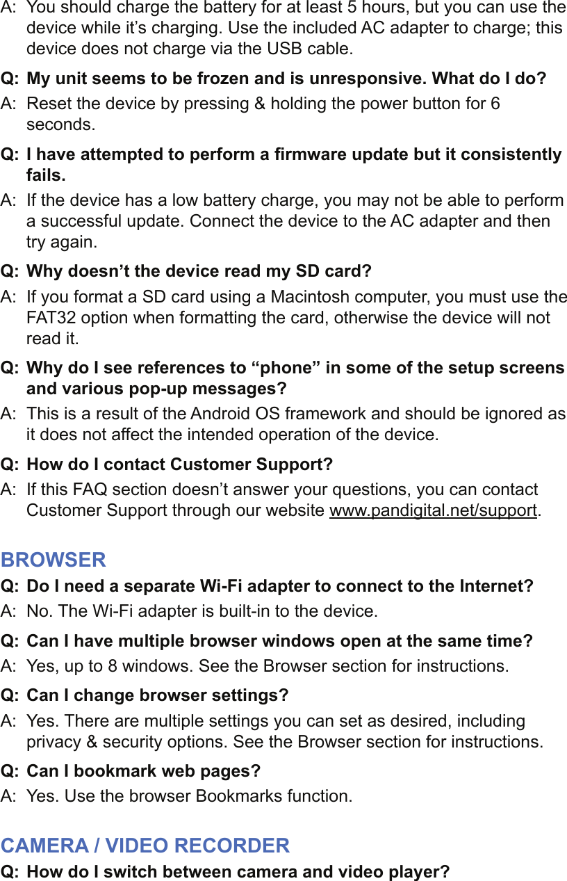 A:  You should charge the battery for at least 5 hours, but you can use the device while it’s charging. Use the included AC adapter to charge; this device does not charge via the USB cable.Q:  My unit seems to be frozen and is unresponsive. What do I do?A:  Reset the device by pressing &amp; holding the power button for 6 seconds.Q: I have attempted to perform a ﬁ rmware update but it consistently fails.A:  If the device has a low battery charge, you may not be able to perform a successful update. Connect the device to the AC adapter and then try again.Q: Why doesn’t the device read my SD card?A:  If you format a SD card using a Macintosh computer, you must use the FAT32 option when formatting the card, otherwise the device will not read it.Q: Why do I see references to “phone” in some of the setup screens and various pop-up messages?A:  This is a result of the Android OS framework and should be ignored as it does not affect the intended operation of the device.Q:  How do I contact Customer Support?A:  If this FAQ section doesn’t answer your questions, you can contact Customer Support through our website www.pandigital.net/support.BROWSERQ:  Do I need a separate Wi-Fi adapter to connect to the Internet?A:  No. The Wi-Fi adapter is built-in to the device.Q: Can I have multiple browser windows open at the same time?A:  Yes, up to 8 windows. See the Browser section for instructions.Q:  Can I change browser settings?A:  Yes. There are multiple settings you can set as desired, including privacy &amp; security options. See the Browser section for instructions.Q:  Can I bookmark web pages?A:  Yes. Use the browser Bookmarks function.CAMERA / VIDEO RECORDERQ:  How do I switch between camera and video player?