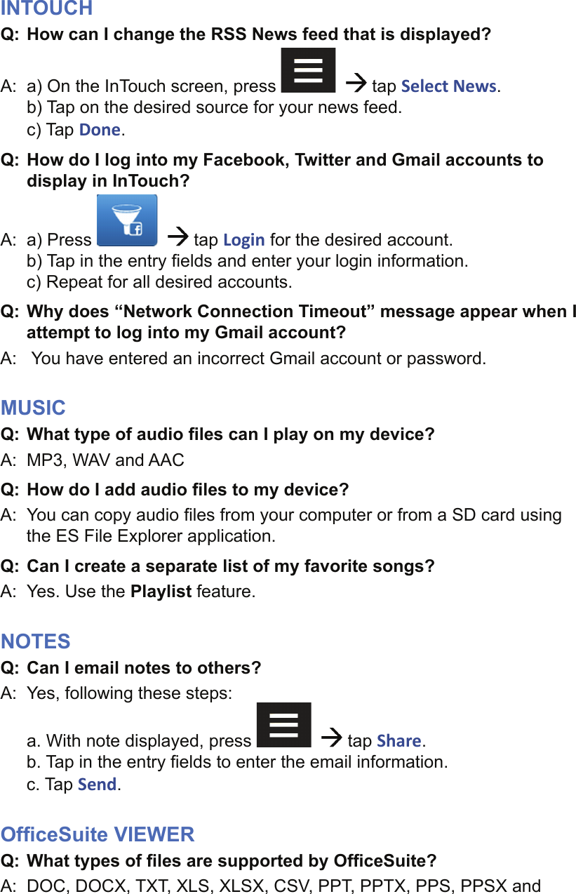 INTOUCHQ:  How can I change the RSS News feed that is displayed?A:  a) On the InTouch screen, press      tap Select News.b) Tap on the desired source for your news feed.c) Tap Done.Q: How do I log into my Facebook, Twitter and Gmail accounts to display in InTouch?A: a) Press      tap Login for the desired account.b) Tap in the entry ﬁ elds and enter your login information.c) Repeat for all desired accounts.Q: Why does “Network Connection Timeout” message appear when I attempt to log into my Gmail account?A:   You have entered an incorrect Gmail account or password.MUSICQ:  What type of audio ﬁ les can I play on my device?A:  MP3, WAV and AACQ: How do I add audio ﬁ les to my device?A:  You can copy audio ﬁ les from your computer or from a SD card using the ES File Explorer application.Q:  Can I create a separate list of my favorite songs?A:  Yes. Use the Playlist feature.NOTESQ:  Can I email notes to others?A:  Yes, following these steps: a. With note displayed, press      tap Share.b. Tap in the entry ﬁ elds to enter the email information.c. Tap Send.Ofﬁ ceSuite VIEWERQ:  What types of ﬁ les are supported by Ofﬁ ceSuite?A:  DOC, DOCX, TXT, XLS, XLSX, CSV, PPT, PPTX, PPS, PPSX and 