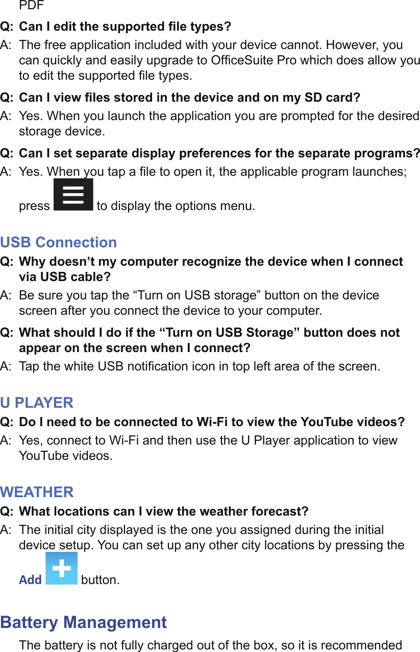 PDFQ:  Can I edit the supported ﬁ le types?A:  The free application included with your device cannot. However, you can quickly and easily upgrade to Ofﬁ ceSuite Pro which does allow you to edit the supported ﬁ le types.Q:  Can I view ﬁ les stored in the device and on my SD card?A:  Yes. When you launch the application you are prompted for the desired storage device.Q:  Can I set separate display preferences for the separate programs?A:  Yes. When you tap a ﬁ le to open it, the applicable program launches; press   to display the options menu.USB ConnectionQ: Why doesn’t my computer recognize the device when I connect via USB cable?A:  Be sure you tap the “Turn on USB storage” button on the device screen after you connect the device to your computer.Q: What should I do if the “Turn on USB Storage” button does not appear on the screen when I connect?A:  Tap the white USB notiﬁ cation icon in top left area of the screen.U PLAYERQ:  Do I need to be connected to Wi-Fi to view the YouTube videos?A:  Yes, connect to Wi-Fi and then use the U Player application to view YouTube videos.WEATHERQ:  What locations can I view the weather forecast?A:  The initial city displayed is the one you assigned during the initial device setup. You can set up any other city locations by pressing the Add   button.Battery ManagementThe battery is not fully charged out of the box, so it is recommended 