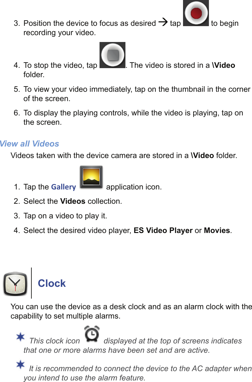 3.  Position the device to focus as desired   tap   to begin recording your video.4.  To stop the video, tap  . The video is stored in a \Video folder.5.  To view your video immediately, tap on the thumbnail in the corner of the screen.6.  To display the playing controls, while the video is playing, tap on the screen.View all VideosVideos taken with the device camera are stored in a \Video folder.1. Tap the Gallery   application icon.2. Select the Videos collection.3.  Tap on a video to play it.4.  Select the desired video player, ES Video Player or Movies.ClockYou can use the device as a desk clock and as an alarm clock with the capability to set multiple alarms. This clock icon   displayed at the top of screens indicates that one or more alarms have been set and are active. It is recommended to connect the device to the AC adapter when you intend to use the alarm feature.