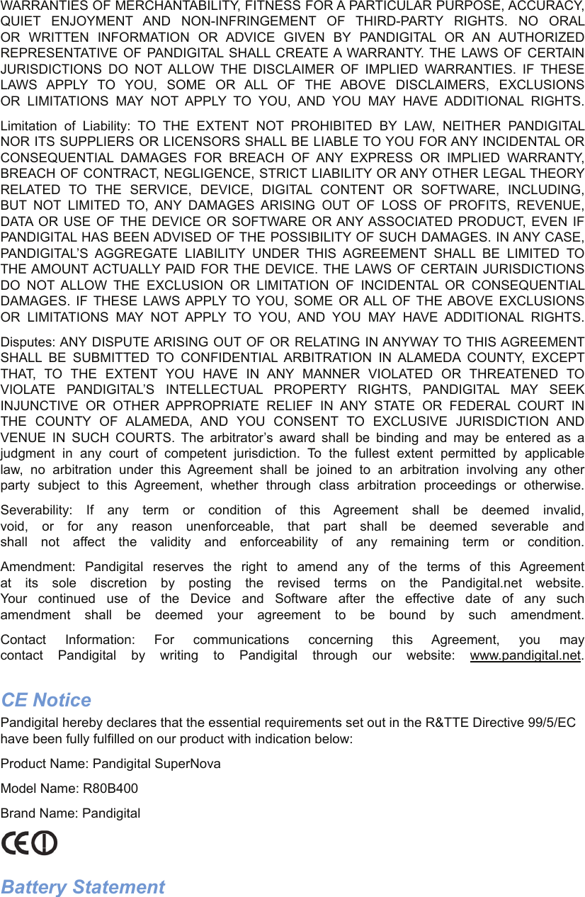 WARRANTIES OF MERCHANTABILITY, FITNESS FOR A PARTICULAR PURPOSE, ACCURACY, QUIET ENJOYMENT AND NON-INFRINGEMENT OF THIRD-PARTY RIGHTS. NO ORAL OR WRITTEN INFORMATION OR ADVICE GIVEN BY PANDIGITAL OR AN AUTHORIZED REPRESENTATIVE OF PANDIGITAL SHALL CREATE A WARRANTY. THE LAWS OF CERTAIN JURISDICTIONS DO NOT ALLOW THE DISCLAIMER OF IMPLIED WARRANTIES. IF THESE LAWS APPLY TO YOU, SOME OR ALL OF THE ABOVE DISCLAIMERS, EXCLUSIONS OR LIMITATIONS MAY NOT APPLY TO YOU, AND YOU MAY HAVE ADDITIONAL RIGHTS.Limitation of Liability: TO THE EXTENT NOT PROHIBITED BY LAW, NEITHER PANDIGITAL NOR ITS SUPPLIERS OR LICENSORS SHALL BE LIABLE TO YOU FOR ANY INCIDENTAL OR CONSEQUENTIAL DAMAGES FOR BREACH OF ANY EXPRESS OR IMPLIED WARRANTY, BREACH OF CONTRACT, NEGLIGENCE, STRICT LIABILITY OR ANY OTHER LEGAL THEORY RELATED TO THE SERVICE, DEVICE, DIGITAL CONTENT OR SOFTWARE, INCLUDING, BUT NOT LIMITED TO, ANY DAMAGES ARISING OUT OF LOSS OF PROFITS, REVENUE, DATA OR USE OF THE DEVICE OR SOFTWARE OR ANY ASSOCIATED PRODUCT, EVEN IF PANDIGITAL HAS BEEN ADVISED OF THE POSSIBILITY OF SUCH DAMAGES. IN ANY CASE, PANDIGITAL’S AGGREGATE LIABILITY UNDER THIS AGREEMENT SHALL BE LIMITED TO THE AMOUNT ACTUALLY PAID FOR THE DEVICE. THE LAWS OF CERTAIN JURISDICTIONS DO NOT ALLOW THE EXCLUSION OR LIMITATION OF INCIDENTAL OR CONSEQUENTIAL DAMAGES. IF THESE LAWS APPLY TO YOU, SOME OR ALL OF THE ABOVE EXCLUSIONS OR LIMITATIONS MAY NOT APPLY TO YOU, AND YOU MAY HAVE ADDITIONAL RIGHTS.Disputes: ANY DISPUTE ARISING OUT OF OR RELATING IN ANYWAY TO THIS AGREEMENT SHALL BE SUBMITTED TO CONFIDENTIAL ARBITRATION IN ALAMEDA COUNTY, EXCEPT THAT, TO THE EXTENT YOU HAVE IN ANY MANNER VIOLATED OR THREATENED TO VIOLATE PANDIGITAL’S INTELLECTUAL PROPERTY RIGHTS, PANDIGITAL MAY SEEK INJUNCTIVE OR OTHER APPROPRIATE RELIEF IN ANY STATE OR FEDERAL COURT IN THE COUNTY OF ALAMEDA, AND YOU CONSENT TO EXCLUSIVE JURISDICTION AND VENUE IN SUCH COURTS. The arbitrator’s award shall be binding and may be entered as a judgment in any court of competent jurisdiction. To the fullest extent permitted by applicable law, no arbitration under this Agreement shall be joined to an arbitration involving any other party subject to this Agreement, whether through class arbitration proceedings or otherwise.Severability: If any term or condition of this Agreement shall be deemed invalid, void, or for any reason unenforceable, that part shall be deemed severable and shall not affect the validity and enforceability of any remaining term or condition.Amendment: Pandigital reserves the right to amend any of the terms of this Agreement at its sole discretion by posting the revised terms on the Pandigital.net website. Your continued use of the Device and Software after the effective date of any such amendment shall be deemed your agreement to be bound by such amendment.Contact Information: For communications concerning this Agreement, you may contact Pandigital by writing to Pandigital through our website: www.pandigital.net.CE NoticePandigital hereby declares that the essential requirements set out in the R&amp;TTE Directive 99/5/EC have been fully fulfilled on our product with indication below:Product Name: Pandigital SuperNova Model Name: R80B400Brand Name: PandigitalBattery Statement