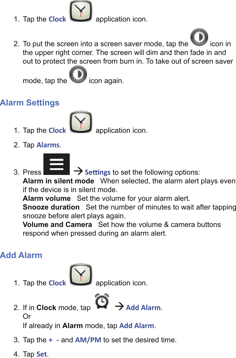 1. Tap the Clock   application icon.2.  To put the screen into a screen saver mode, tap the   icon in the upper right corner. The screen will dim and then fade in and out to protect the screen from burn in. To take out of screen saver mode, tap the   icon again.Alarm Settings1. Tap the Clock   application icon.2. Tap Alarms.3. Press      Se  ngs to set the following options:Alarm in silent mode   When selected, the alarm alert plays even if the device is in silent mode.Alarm volume   Set the volume for your alarm alert.Snooze duration   Set the number of minutes to wait after tapping snooze before alert plays again.Volume and Camera   Set how the volume &amp; camera buttons respond when pressed during an alarm alert.Add Alarm1. Tap the Clock   application icon.2. If in Clock mode, tap     Add Alarm.OrIf already in Alarm mode, tap Add Alarm.3. Tap the +  - and AM/PM to set the desired time.4. Tap Set.