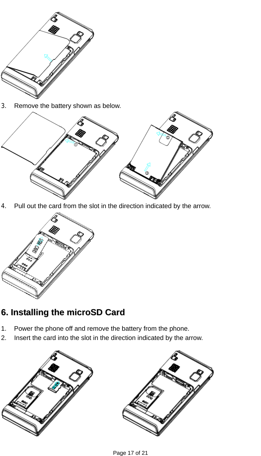   Page 17 of 21  3.  Remove the battery shown as below.  4.  Pull out the card from the slot in the direction indicated by the arrow.  66..  IInnssttaalllliinngg  tthhee  mmiiccrrooSSDD  CCaarrdd  1.  Power the phone off and remove the battery from the phone. 2.  Insert the card into the slot in the direction indicated by the arrow.  