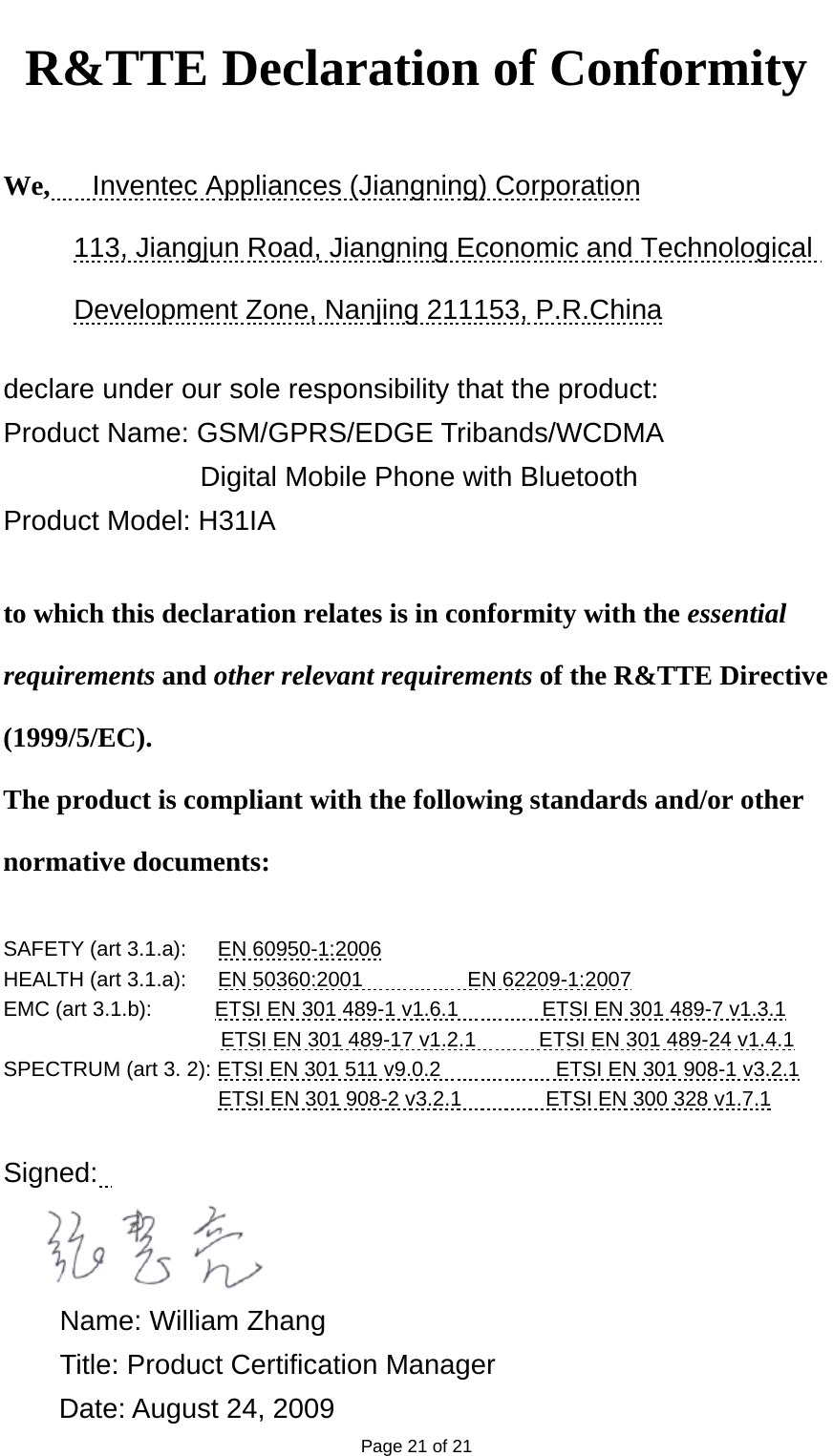   Page 21 of 21 R&amp;TTE Declaration of Conformity    We,   Inventec Appliances (Jiangning) Corporation 113, Jiangjun Road, Jiangning Economic and Technological Development Zone, Nanjing 211153, P.R.China  declare under our sole responsibility that the product: Product Name: GSM/GPRS/EDGE Tribands/WCDMA   Digital Mobile Phone with Bluetooth Product Model: H31IA  to which this declaration relates is in conformity with the essential requirements and other relevant requirements of the R&amp;TTE Directive (1999/5/EC). The product is compliant with the following standards and/or other normative documents:  SAFETY (art 3.1.a):      EN 60950-1:2006 HEALTH (art 3.1.a):   EN 50360:2001          EN 62209-1:2007 EMC (art 3.1.b):            ETSI EN 301 489-1 v1.6.1        ETSI EN 301 489-7 v1.3.1 ETSI EN 301 489-17 v1.2.1            ETSI EN 301 489-24 v1.4.1 SPECTRUM (art 3. 2): ETSI EN 301 511 v9.0.2           ETSI EN 301 908-1 v3.2.1 ETSI EN 301 908-2 v3.2.1                ETSI EN 300 328 v1.7.1  Signed:      Name: William Zhang   Title: Product Certification Manager Date: August 24, 2009 