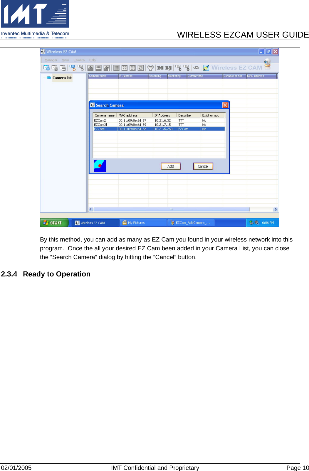      WIRELESS EZCAM USER GUIDE  02/01/2005  IMT Confidential and Proprietary  Page 10  By this method, you can add as many as EZ Cam you found in your wireless network into this program.  Once the all your desired EZ Cam been added in your Camera List, you can close the “Search Camera” dialog by hitting the “Cancel” button. 2.3.4  Ready to Operation  