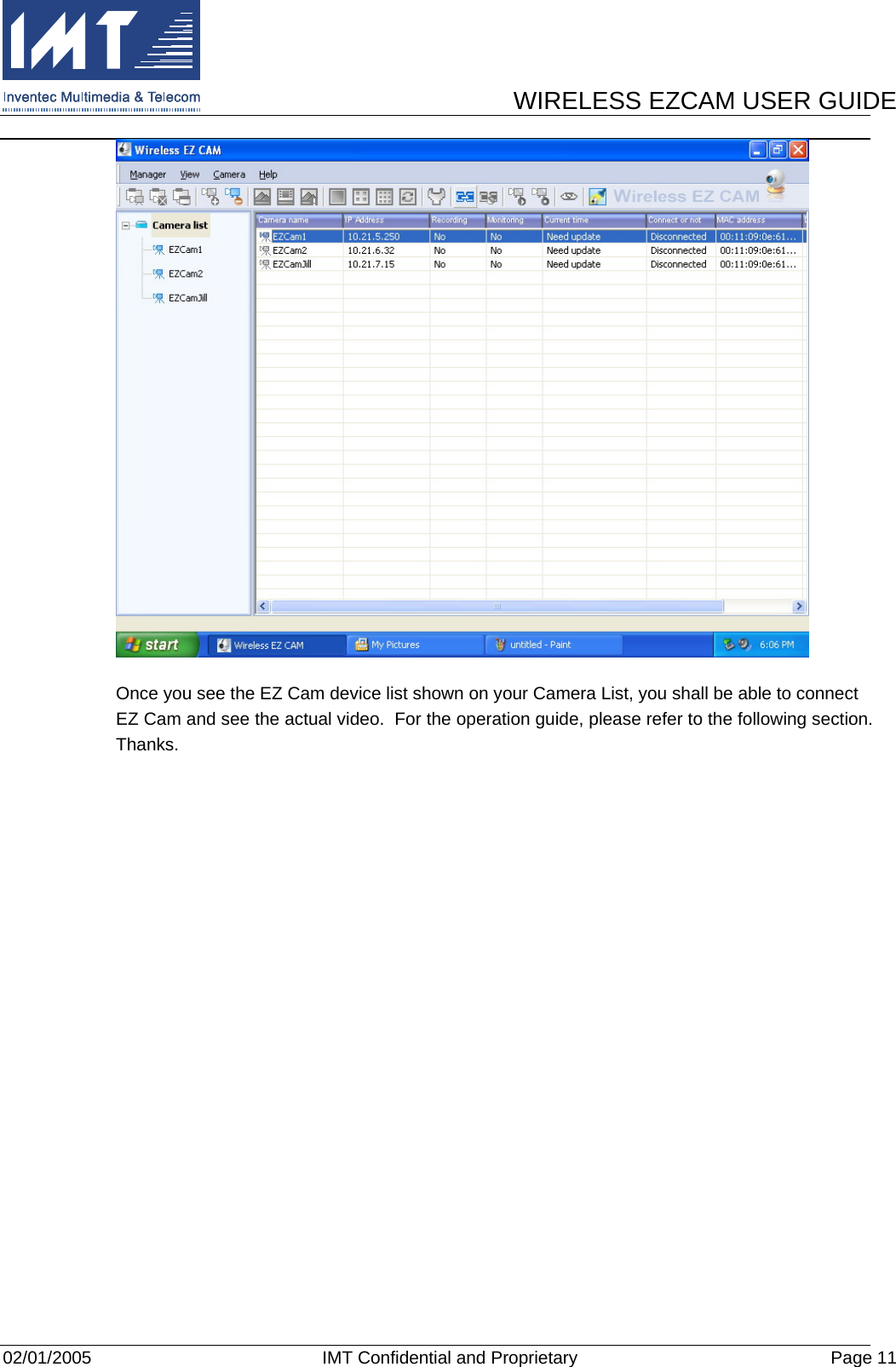      WIRELESS EZCAM USER GUIDE  02/01/2005  IMT Confidential and Proprietary  Page 11  Once you see the EZ Cam device list shown on your Camera List, you shall be able to connect EZ Cam and see the actual video.  For the operation guide, please refer to the following section.  Thanks. 