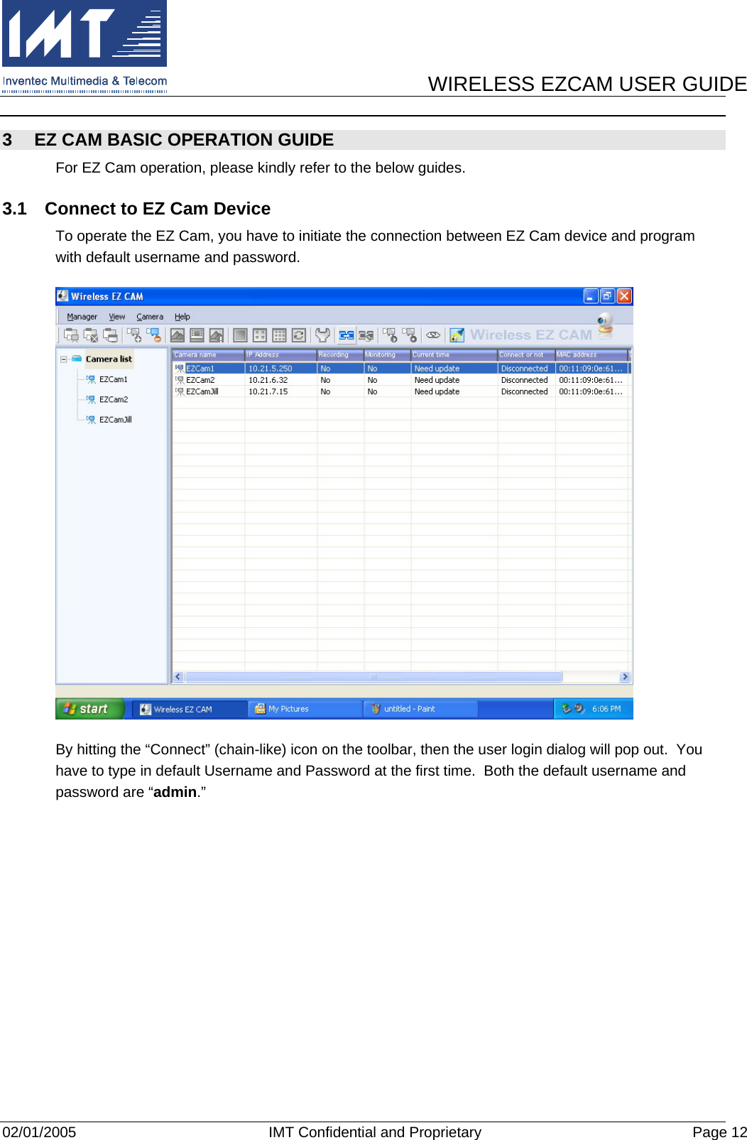      WIRELESS EZCAM USER GUIDE  02/01/2005  IMT Confidential and Proprietary  Page 12 3  EZ CAM BASIC OPERATION GUIDE For EZ Cam operation, please kindly refer to the below guides. 3.1  Connect to EZ Cam Device To operate the EZ Cam, you have to initiate the connection between EZ Cam device and program with default username and password.  By hitting the “Connect” (chain-like) icon on the toolbar, then the user login dialog will pop out.  You have to type in default Username and Password at the first time.  Both the default username and password are “admin.” 