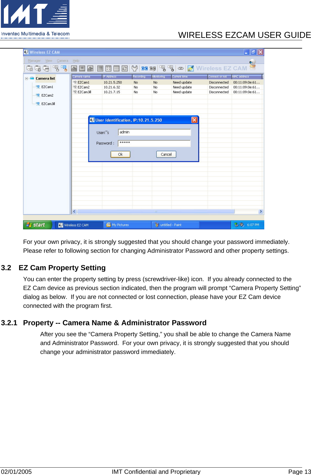      WIRELESS EZCAM USER GUIDE  02/01/2005  IMT Confidential and Proprietary  Page 13  For your own privacy, it is strongly suggested that you should change your password immediately.  Please refer to following section for changing Administrator Password and other property settings. 3.2  EZ Cam Property Setting You can enter the property setting by press (screwdriver-like) icon.  If you already connected to the EZ Cam device as previous section indicated, then the program will prompt “Camera Property Setting” dialog as below.  If you are not connected or lost connection, please have your EZ Cam device connected with the program first. 3.2.1  Property -- Camera Name &amp; Administrator Password After you see the “Camera Property Setting,” you shall be able to change the Camera Name and Administrator Password.  For your own privacy, it is strongly suggested that you should change your administrator password immediately. 