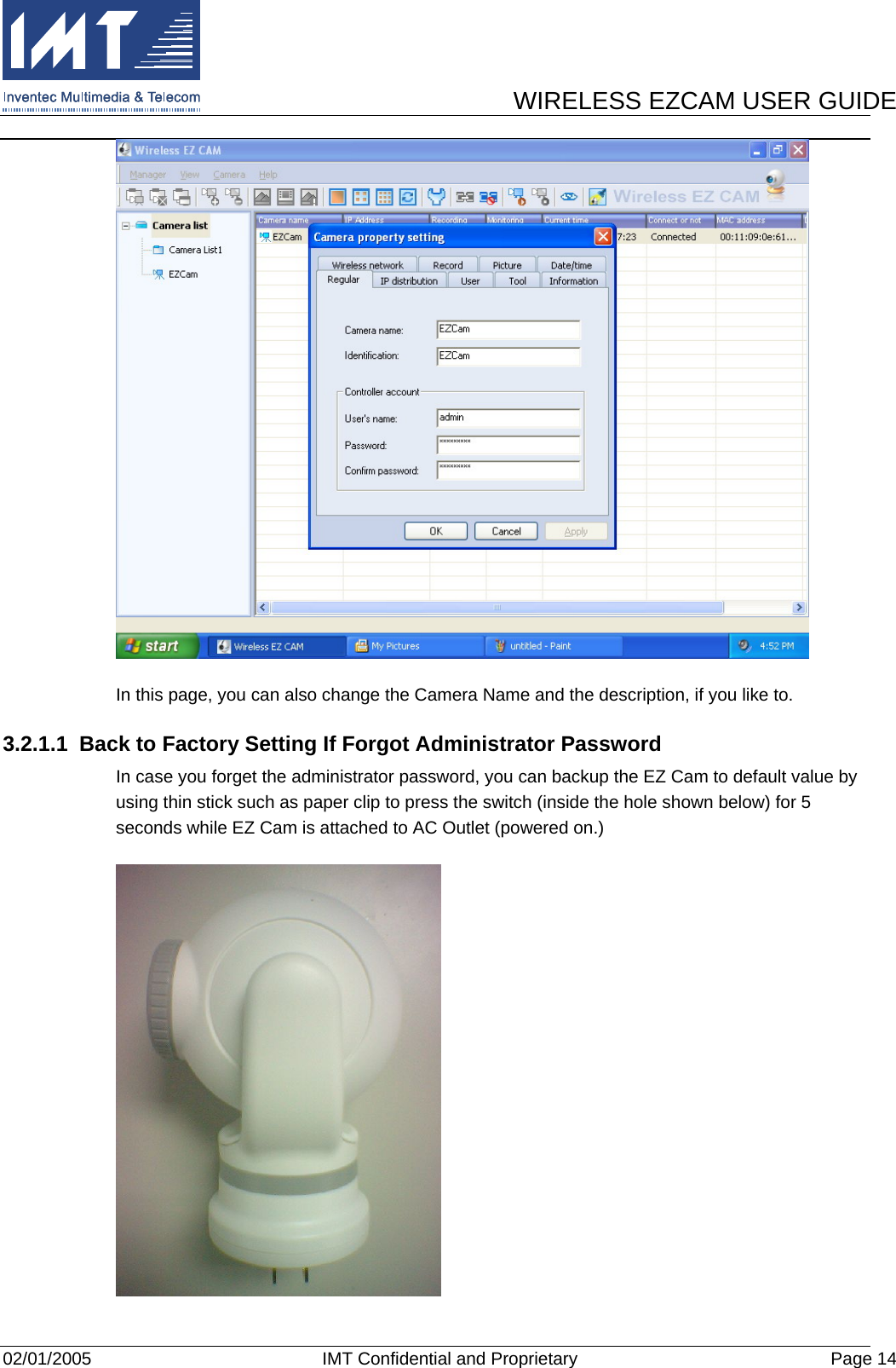      WIRELESS EZCAM USER GUIDE  02/01/2005  IMT Confidential and Proprietary  Page 14  In this page, you can also change the Camera Name and the description, if you like to. 3.2.1.1  Back to Factory Setting If Forgot Administrator Password In case you forget the administrator password, you can backup the EZ Cam to default value by using thin stick such as paper clip to press the switch (inside the hole shown below) for 5 seconds while EZ Cam is attached to AC Outlet (powered on.)  