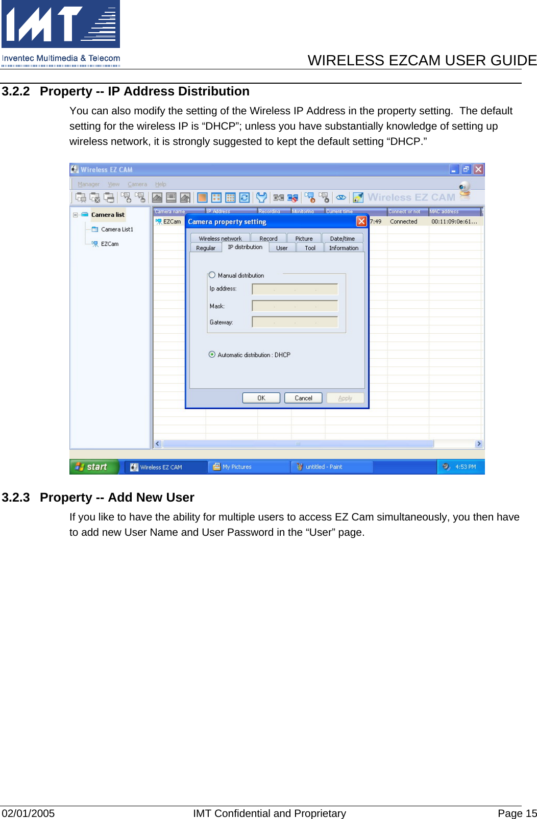      WIRELESS EZCAM USER GUIDE  02/01/2005  IMT Confidential and Proprietary  Page 15 3.2.2  Property -- IP Address Distribution You can also modify the setting of the Wireless IP Address in the property setting.  The default setting for the wireless IP is “DHCP”; unless you have substantially knowledge of setting up wireless network, it is strongly suggested to kept the default setting “DHCP.”  3.2.3  Property -- Add New User If you like to have the ability for multiple users to access EZ Cam simultaneously, you then have to add new User Name and User Password in the “User” page. 