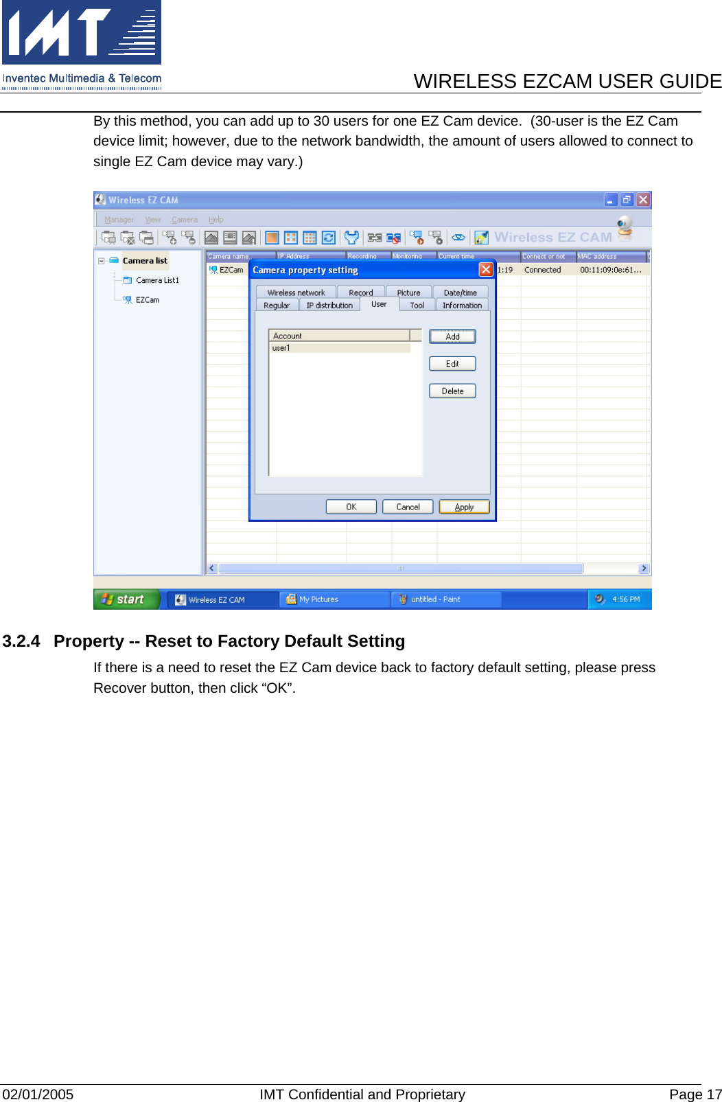      WIRELESS EZCAM USER GUIDE  02/01/2005  IMT Confidential and Proprietary  Page 17 By this method, you can add up to 30 users for one EZ Cam device.  (30-user is the EZ Cam device limit; however, due to the network bandwidth, the amount of users allowed to connect to single EZ Cam device may vary.)  3.2.4  Property -- Reset to Factory Default Setting If there is a need to reset the EZ Cam device back to factory default setting, please press Recover button, then click “OK”. 