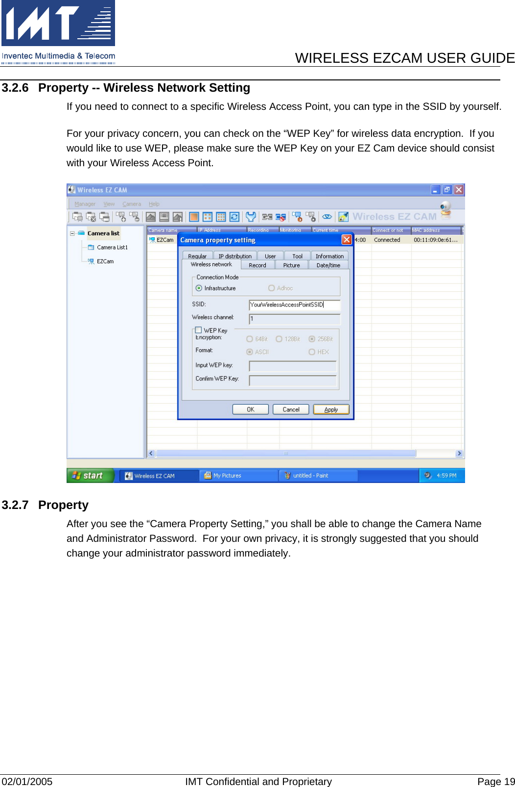      WIRELESS EZCAM USER GUIDE  02/01/2005  IMT Confidential and Proprietary  Page 19 3.2.6  Property -- Wireless Network Setting If you need to connect to a specific Wireless Access Point, you can type in the SSID by yourself. For your privacy concern, you can check on the “WEP Key” for wireless data encryption.  If you would like to use WEP, please make sure the WEP Key on your EZ Cam device should consist with your Wireless Access Point.  3.2.7 Property After you see the “Camera Property Setting,” you shall be able to change the Camera Name and Administrator Password.  For your own privacy, it is strongly suggested that you should change your administrator password immediately. 