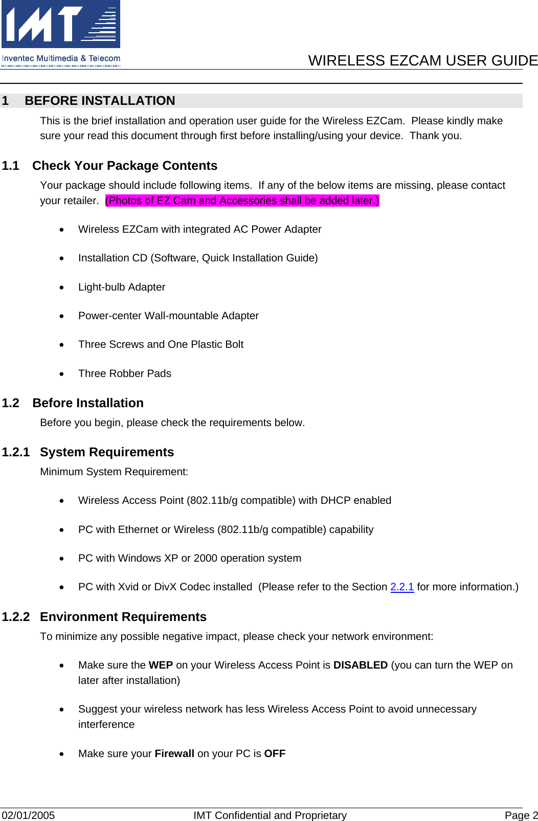      WIRELESS EZCAM USER GUIDE  02/01/2005  IMT Confidential and Proprietary  Page 2 1 BEFORE INSTALLATION This is the brief installation and operation user guide for the Wireless EZCam.  Please kindly make sure your read this document through first before installing/using your device.  Thank you. 1.1  Check Your Package Contents Your package should include following items.  If any of the below items are missing, please contact your retailer.  (Photos of EZ Cam and Accessories shall be added later.) •  Wireless EZCam with integrated AC Power Adapter •  Installation CD (Software, Quick Installation Guide) •  Light-bulb Adapter •  Power-center Wall-mountable Adapter •  Three Screws and One Plastic Bolt •  Three Robber Pads 1.2 Before Installation Before you begin, please check the requirements below. 1.2.1 System Requirements Minimum System Requirement: •  Wireless Access Point (802.11b/g compatible) with DHCP enabled •  PC with Ethernet or Wireless (802.11b/g compatible) capability •  PC with Windows XP or 2000 operation system •  PC with Xvid or DivX Codec installed  (Please refer to the Section 2.2.1 for more information.) 1.2.2 Environment Requirements To minimize any possible negative impact, please check your network environment: •  Make sure the WEP on your Wireless Access Point is DISABLED (you can turn the WEP on later after installation) •  Suggest your wireless network has less Wireless Access Point to avoid unnecessary interference •  Make sure your Firewall on your PC is OFF 