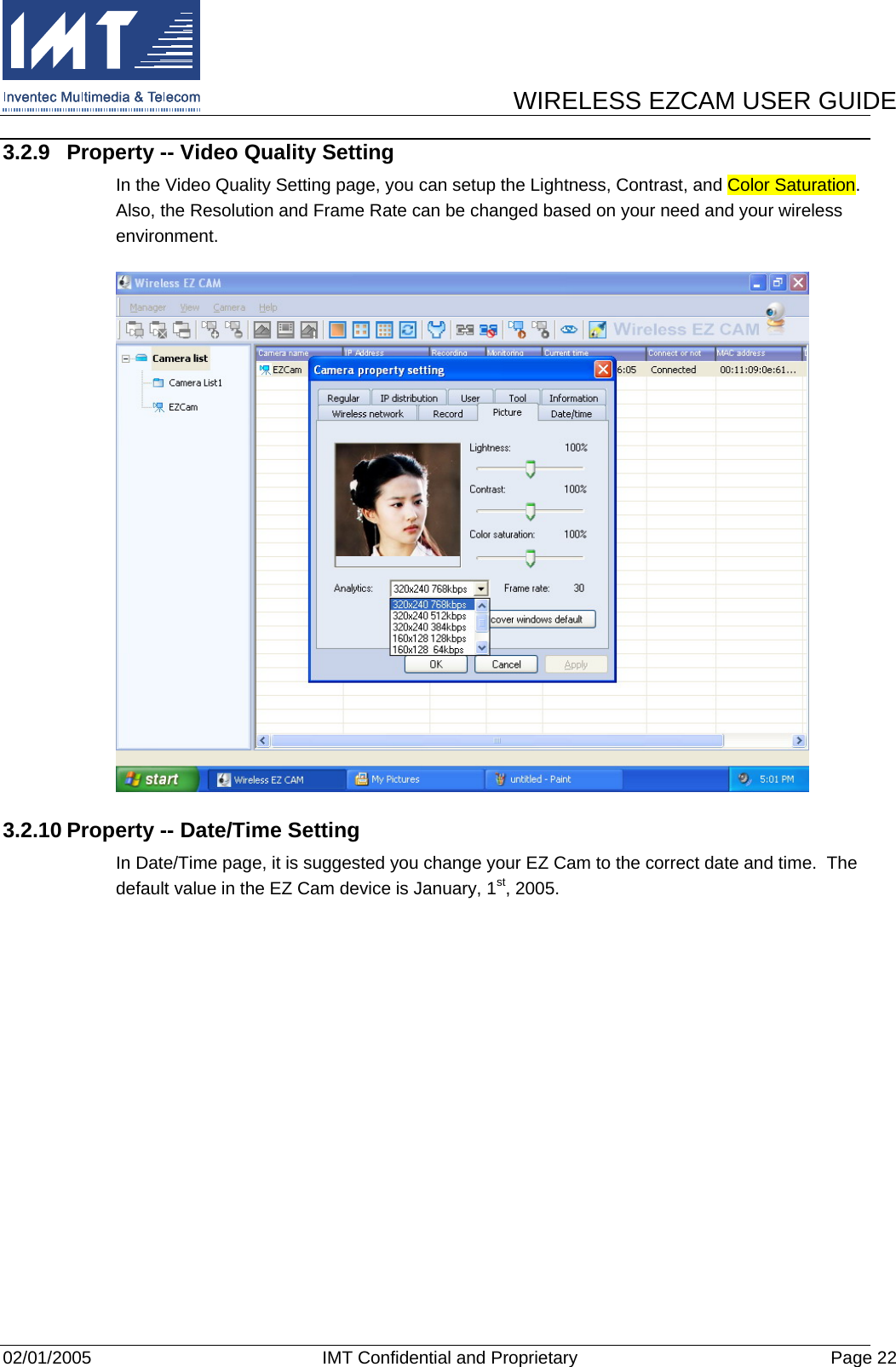      WIRELESS EZCAM USER GUIDE  02/01/2005  IMT Confidential and Proprietary  Page 22 3.2.9  Property -- Video Quality Setting In the Video Quality Setting page, you can setup the Lightness, Contrast, and Color Saturation.  Also, the Resolution and Frame Rate can be changed based on your need and your wireless environment.  3.2.10 Property -- Date/Time Setting In Date/Time page, it is suggested you change your EZ Cam to the correct date and time.  The default value in the EZ Cam device is January, 1st, 2005. 