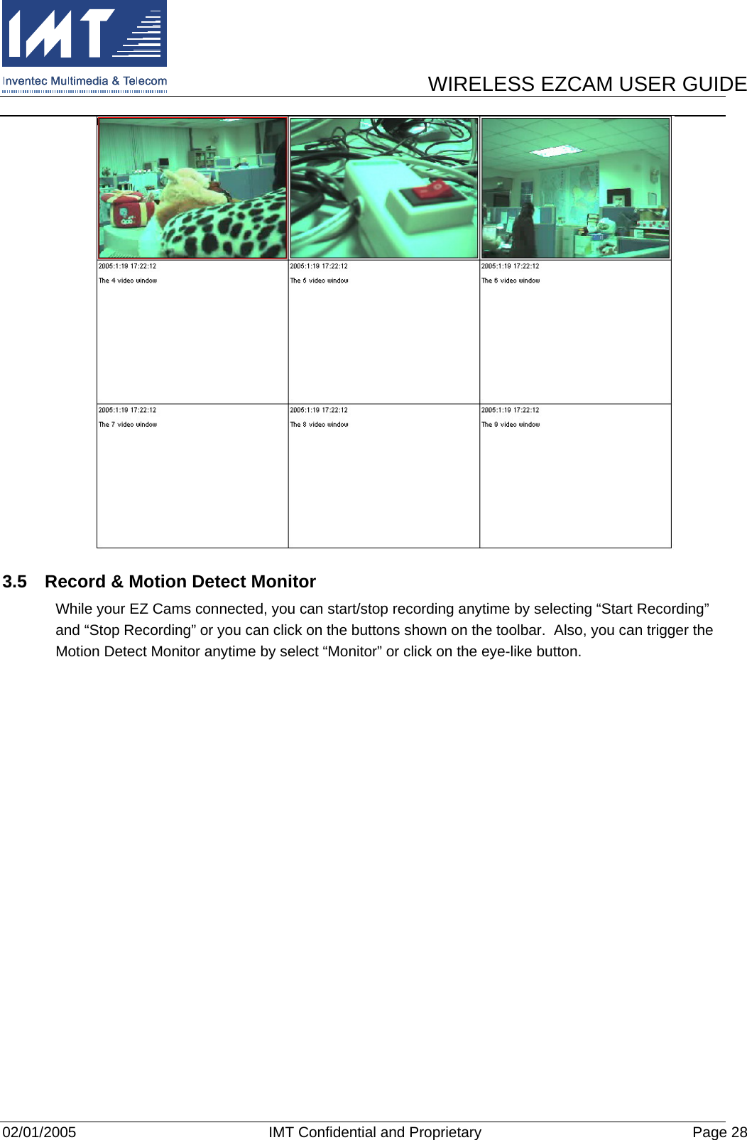      WIRELESS EZCAM USER GUIDE  02/01/2005  IMT Confidential and Proprietary  Page 28  3.5  Record &amp; Motion Detect Monitor While your EZ Cams connected, you can start/stop recording anytime by selecting “Start Recording” and “Stop Recording” or you can click on the buttons shown on the toolbar.  Also, you can trigger the Motion Detect Monitor anytime by select “Monitor” or click on the eye-like button. 