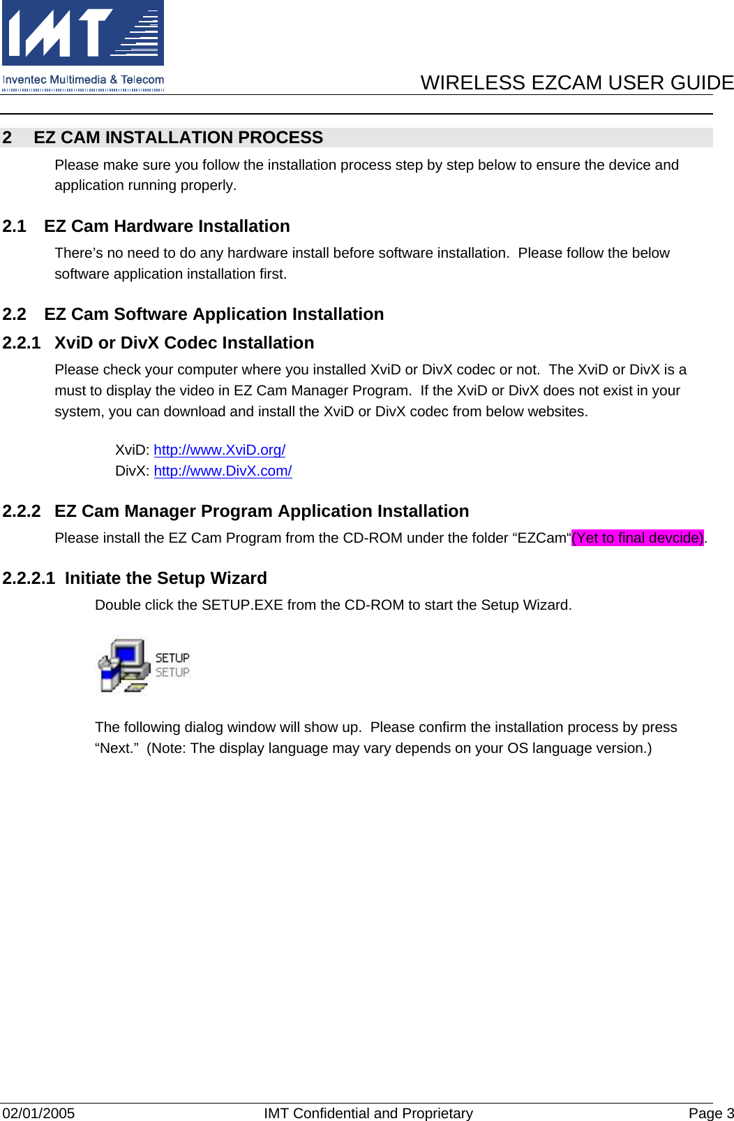      WIRELESS EZCAM USER GUIDE  02/01/2005  IMT Confidential and Proprietary  Page 3 2  EZ CAM INSTALLATION PROCESS Please make sure you follow the installation process step by step below to ensure the device and application running properly. 2.1  EZ Cam Hardware Installation There’s no need to do any hardware install before software installation.  Please follow the below software application installation first. 2.2  EZ Cam Software Application Installation 2.2.1  XviD or DivX Codec Installation Please check your computer where you installed XviD or DivX codec or not.  The XviD or DivX is a must to display the video in EZ Cam Manager Program.  If the XviD or DivX does not exist in your system, you can download and install the XviD or DivX codec from below websites.      XviD: http://www.XviD.org/       DivX: http://www.DivX.com/ 2.2.2  EZ Cam Manager Program Application Installation Please install the EZ Cam Program from the CD-ROM under the folder “EZCam“(Yet to final devcide). 2.2.2.1  Initiate the Setup Wizard Double click the SETUP.EXE from the CD-ROM to start the Setup Wizard.  The following dialog window will show up.  Please confirm the installation process by press “Next.”  (Note: The display language may vary depends on your OS language version.) 