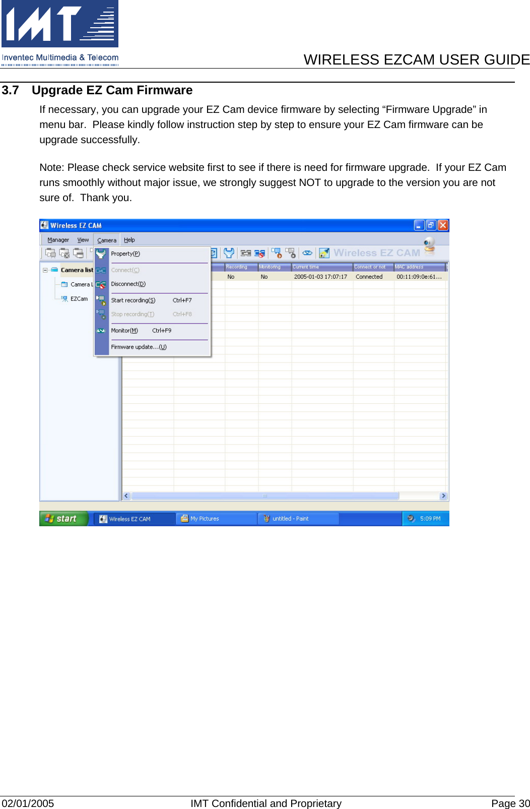      WIRELESS EZCAM USER GUIDE  02/01/2005  IMT Confidential and Proprietary  Page 30 3.7  Upgrade EZ Cam Firmware If necessary, you can upgrade your EZ Cam device firmware by selecting “Firmware Upgrade” in menu bar.  Please kindly follow instruction step by step to ensure your EZ Cam firmware can be upgrade successfully. Note: Please check service website first to see if there is need for firmware upgrade.  If your EZ Cam runs smoothly without major issue, we strongly suggest NOT to upgrade to the version you are not sure of.  Thank you.    