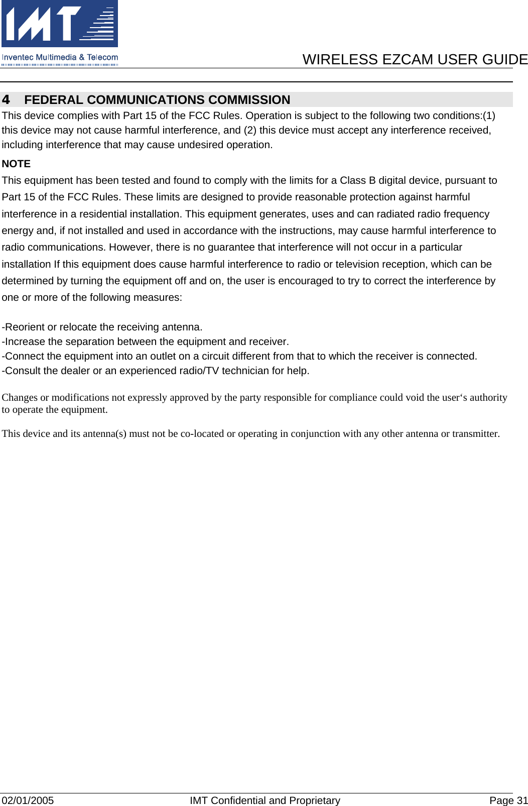      WIRELESS EZCAM USER GUIDE  02/01/2005  IMT Confidential and Proprietary  Page 31 4  FEDERAL COMMUNICATIONS COMMISSION This device complies with Part 15 of the FCC Rules. Operation is subject to the following two conditions:(1) this device may not cause harmful interference, and (2) this device must accept any interference received, including interference that may cause undesired operation. NOTE This equipment has been tested and found to comply with the limits for a Class B digital device, pursuant to Part 15 of the FCC Rules. These limits are designed to provide reasonable protection against harmful interference in a residential installation. This equipment generates, uses and can radiated radio frequency energy and, if not installed and used in accordance with the instructions, may cause harmful interference to radio communications. However, there is no guarantee that interference will not occur in a particular installation If this equipment does cause harmful interference to radio or television reception, which can be determined by turning the equipment off and on, the user is encouraged to try to correct the interference by one or more of the following measures:  -Reorient or relocate the receiving antenna. -Increase the separation between the equipment and receiver. -Connect the equipment into an outlet on a circuit different from that to which the receiver is connected. -Consult the dealer or an experienced radio/TV technician for help.  Changes or modifications not expressly approved by the party responsible for compliance could void the user‘s authority to operate the equipment.  This device and its antenna(s) must not be co-located or operating in conjunction with any other antenna or transmitter.  