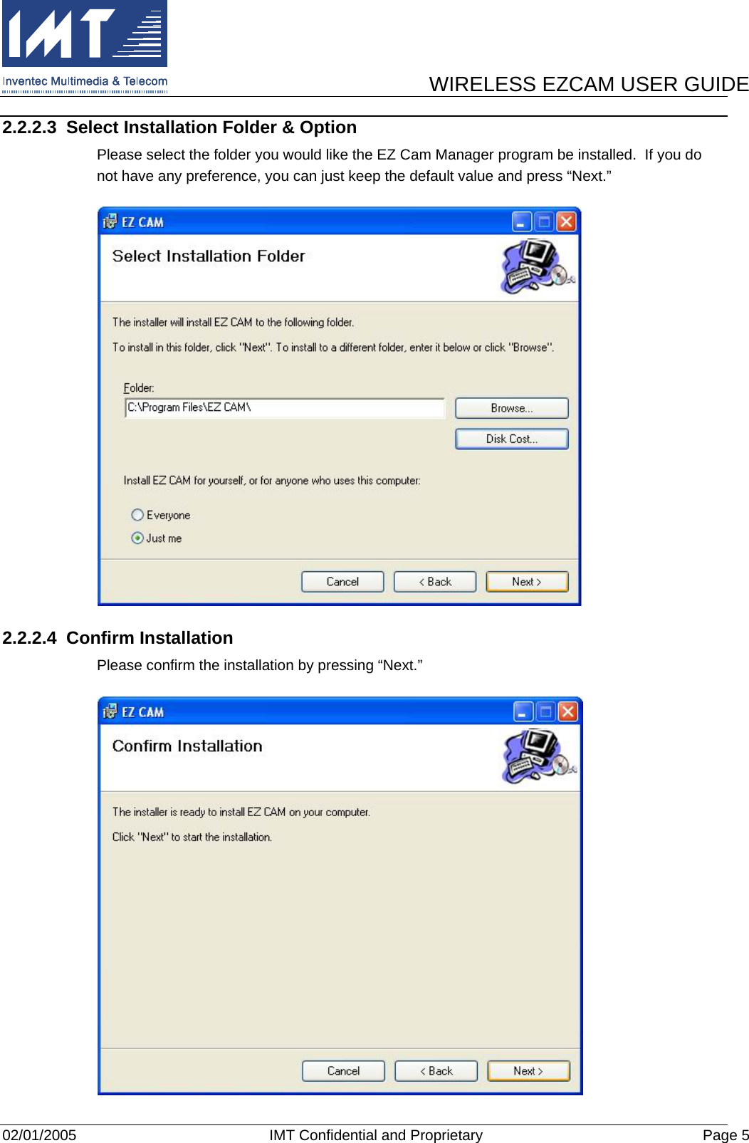      WIRELESS EZCAM USER GUIDE  02/01/2005  IMT Confidential and Proprietary  Page 5 2.2.2.3  Select Installation Folder &amp; Option Please select the folder you would like the EZ Cam Manager program be installed.  If you do not have any preference, you can just keep the default value and press “Next.”  2.2.2.4 Confirm Installation Please confirm the installation by pressing “Next.”  