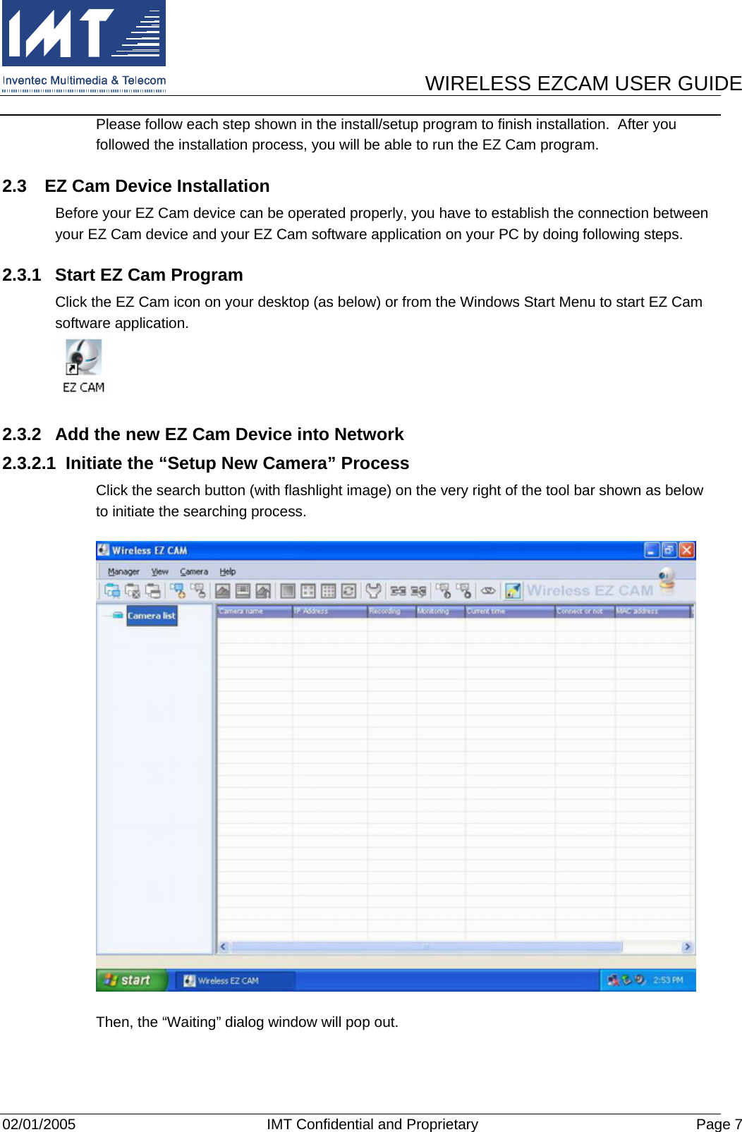      WIRELESS EZCAM USER GUIDE  02/01/2005  IMT Confidential and Proprietary  Page 7 Please follow each step shown in the install/setup program to finish installation.  After you followed the installation process, you will be able to run the EZ Cam program. 2.3  EZ Cam Device Installation Before your EZ Cam device can be operated properly, you have to establish the connection between your EZ Cam device and your EZ Cam software application on your PC by doing following steps. 2.3.1  Start EZ Cam Program Click the EZ Cam icon on your desktop (as below) or from the Windows Start Menu to start EZ Cam software application.  2.3.2  Add the new EZ Cam Device into Network 2.3.2.1  Initiate the “Setup New Camera” Process Click the search button (with flashlight image) on the very right of the tool bar shown as below to initiate the searching process.   Then, the “Waiting” dialog window will pop out. 