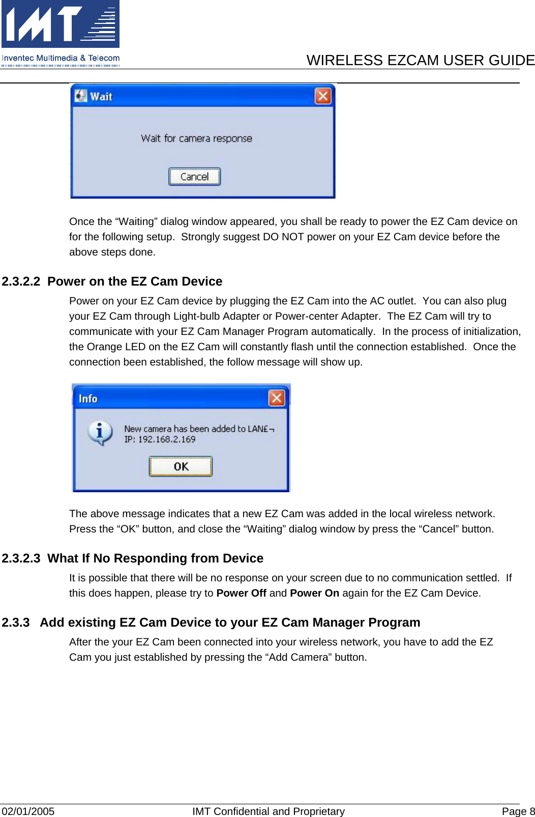      WIRELESS EZCAM USER GUIDE  02/01/2005  IMT Confidential and Proprietary  Page 8  Once the “Waiting” dialog window appeared, you shall be ready to power the EZ Cam device on for the following setup.  Strongly suggest DO NOT power on your EZ Cam device before the above steps done. 2.3.2.2  Power on the EZ Cam Device Power on your EZ Cam device by plugging the EZ Cam into the AC outlet.  You can also plug your EZ Cam through Light-bulb Adapter or Power-center Adapter.  The EZ Cam will try to communicate with your EZ Cam Manager Program automatically.  In the process of initialization, the Orange LED on the EZ Cam will constantly flash until the connection established.  Once the connection been established, the follow message will show up.   The above message indicates that a new EZ Cam was added in the local wireless network.  Press the “OK” button, and close the “Waiting” dialog window by press the “Cancel” button. 2.3.2.3  What If No Responding from Device It is possible that there will be no response on your screen due to no communication settled.  If this does happen, please try to Power Off and Power On again for the EZ Cam Device. 2.3.3  Add existing EZ Cam Device to your EZ Cam Manager Program After the your EZ Cam been connected into your wireless network, you have to add the EZ Cam you just established by pressing the “Add Camera” button. 