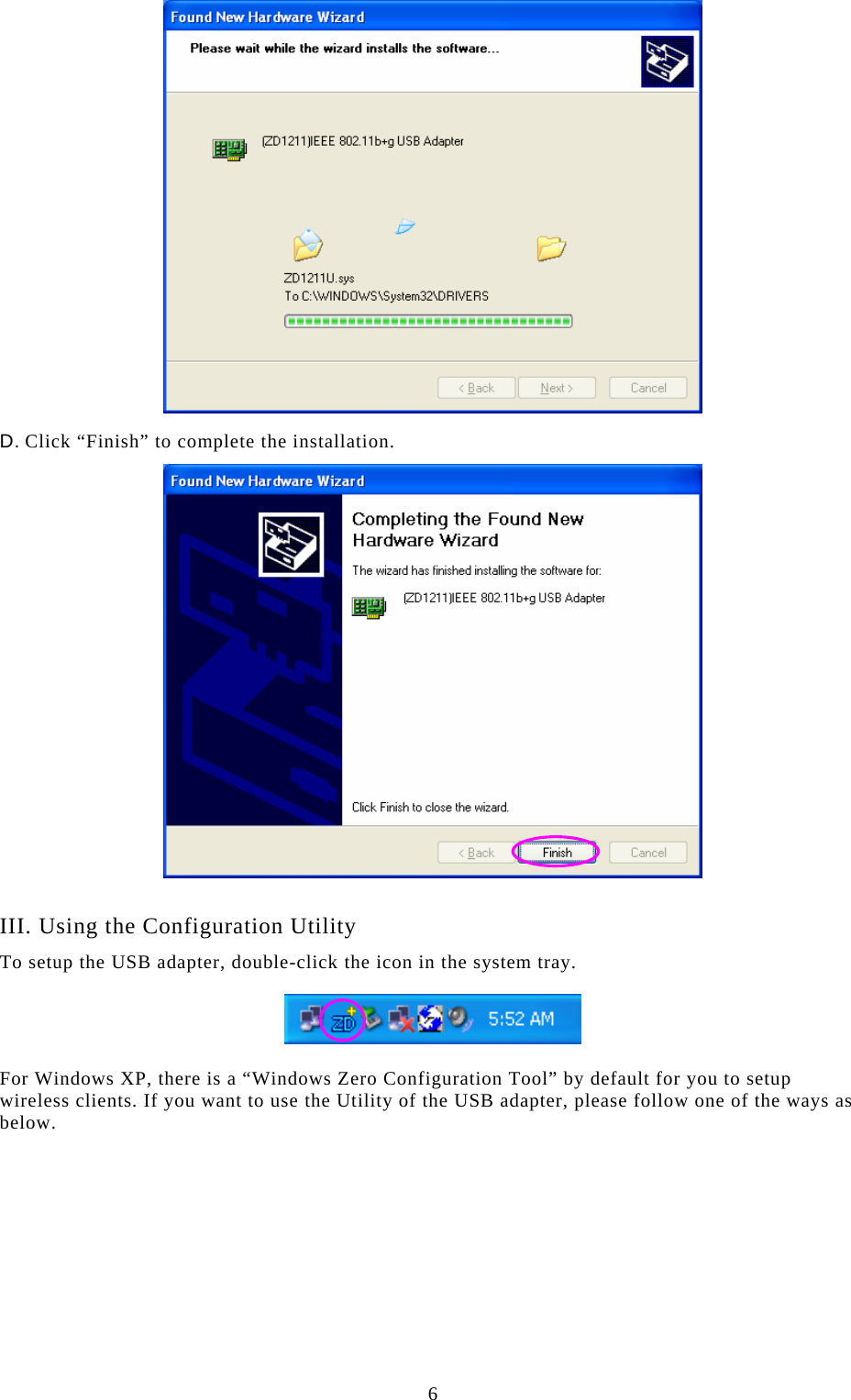  6  D. Click “Finish” to complete the installation.   III. Using the Configuration Utility To setup the USB adapter, double-click the icon in the system tray.    For Windows XP, there is a “Windows Zero Configuration Tool” by default for you to setup wireless clients. If you want to use the Utility of the USB adapter, please follow one of the ways as below.          