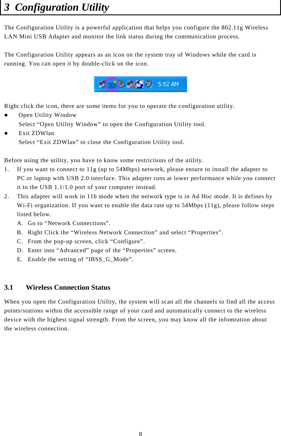  8 3 Configuration Utility The Configuration Utility is a powerful application that helps you configure the 802.11g Wireless LAN Mini USB Adapter and monitor the link status during the communication process.  The Configuration Utility appears as an icon on the system tray of Windows while the card is running. You can open it by double-click on the icon.    Right click the icon, there are some items for you to operate the configuration utility. z Open Utility Window Select “Open Utility Window” to open the Configuration Utility tool. z Exit ZDWlan Select “Exit ZDWlan” to close the Configuration Utility tool.  Before using the utility, you have to know some restrictions of the utility. 1. If you want to connect to 11g (up to 54Mbps) network, please ensure to install the adapter to PC or laptop with USB 2.0 interface. This adapter runs at lower performance while you connect it to the USB 1.1/1.0 port of your computer instead. 2. This adapter will work in 11b mode when the network type is in Ad Hoc mode. It is defines by Wi-Fi organization. If you want to enable the data rate up to 54Mbps (11g), please follow steps listed below. A. Go to “Network Connections”. B. Right Click the “Wireless Network Connection” and select “Properties”. C. From the pop-up screen, click “Configure”. D. Enter into “Advanced” page of the “Properties” screen. E. Enable the setting of “IBSS_G_Mode”.  3.1 Wireless Connection Status When you open the Configuration Utility, the system will scan all the channels to find all the access points/stations within the accessible range of your card and automatically connect to the wireless device with the highest signal strength. From the screen, you may know all the infomration about the wireless connection.           