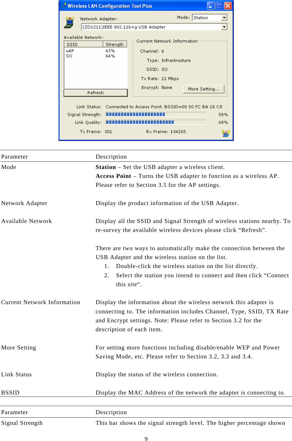  9   Parameter Description Mode  Station – Set the USB adapter a wireless client. Access Point – Turns the USB adapter to function as a wireless AP. Please refer to Section 3.5 for the AP settings.   Network Adapter  Display the product information of the USB Adapter.   Available Network  Display all the SSID and Signal Strength of wireless stations nearby. To re-survey the available wireless devices please click “Refresh”.  There are two ways to automatically make the connection between the USB Adapter and the wireless station on the list. 1. Double-click the wireless station on the list directly. 2. Select the station you intend to connect and then click “Connect this site“.   Current Network Information  Display the information about the wireless network this adapter is connecting to. The information includes Channel, Type, SSID, TX Rate and Encrypt settings. Note: Please refer to Section 3.2 for the description of each item.   More Setting  For setting more functions including disable/enable WEP and Power Saving Mode, etc. Please refer to Section 3.2, 3.3 and 3.4.   Link Status  Display the status of the wireless connection.   BSSID  Display the MAC Address of the network the adapter is connecting to.  Parameter Description Signal Strength  This bar shows the signal strength level. The higher percentage shown 