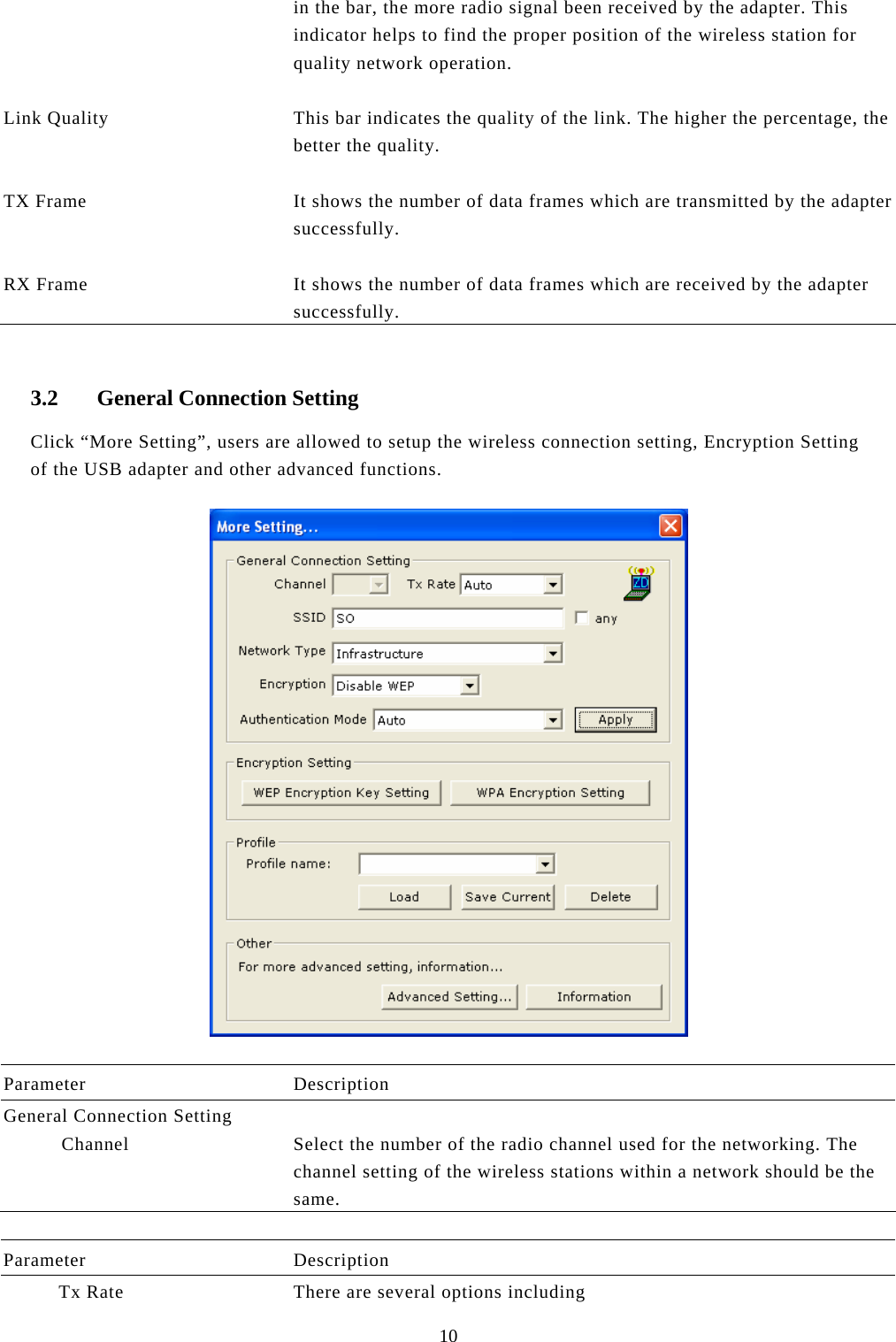  10 in the bar, the more radio signal been received by the adapter. This indicator helps to find the proper position of the wireless station for quality network operation.   Link Quality  This bar indicates the quality of the link. The higher the percentage, the better the quality.   TX Frame  It shows the number of data frames which are transmitted by the adaptersuccessfully.   RX Frame  It shows the number of data frames which are received by the adapter successfully.  3.2 General Connection Setting Click “More Setting”, users are allowed to setup the wireless connection setting, Encryption Setting of the USB adapter and other advanced functions.     Parameter Description General Connection Setting   Channel  Select the number of the radio channel used for the networking. The channel setting of the wireless stations within a network should be the same.  Parameter Description           Tx Rate  There are several options including 