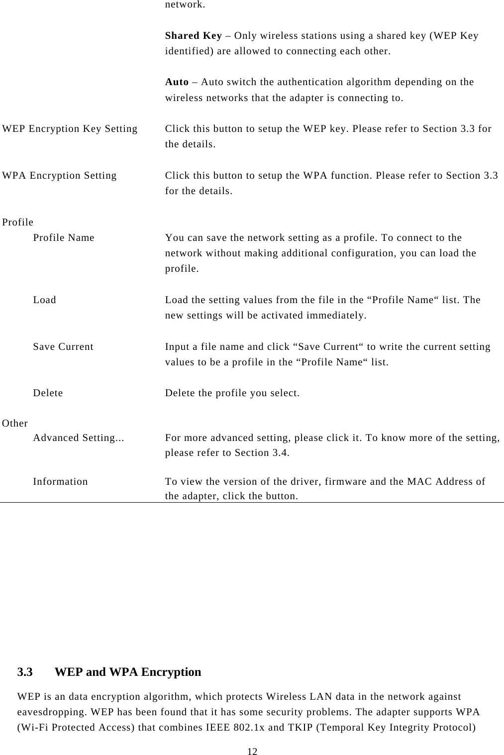  12 network.  Shared Key – Only wireless stations using a shared key (WEP Key identified) are allowed to connecting each other.   Auto – Auto switch the authentication algorithm depending on the wireless networks that the adapter is connecting to.   WEP Encryption Key Setting  Click this button to setup the WEP key. Please refer to Section 3.3 for the details.   WPA Encryption Setting  Click this button to setup the WPA function. Please refer to Section 3.3 for the details.   Profile            Profile Name  You can save the network setting as a profile. To connect to the network without making additional configuration, you can load the profile.             Load  Load the setting values from the file in the “Profile Name“ list. The new settings will be activated immediately.             Save Current  Input a file name and click “Save Current“ to write the current setting values to be a profile in the “Profile Name“ list.             Delete  Delete the profile you select.   Other            Advanced Setting...  For more advanced setting, please click it. To know more of the setting, please refer to Section 3.4.             Information  To view the version of the driver, firmware and the MAC Address of the adapter, click the button.             3.3 WEP and WPA Encryption WEP is an data encryption algorithm, which protects Wireless LAN data in the network against eavesdropping. WEP has been found that it has some security problems. The adapter supports WPA (Wi-Fi Protected Access) that combines IEEE 802.1x and TKIP (Temporal Key Integrity Protocol) 