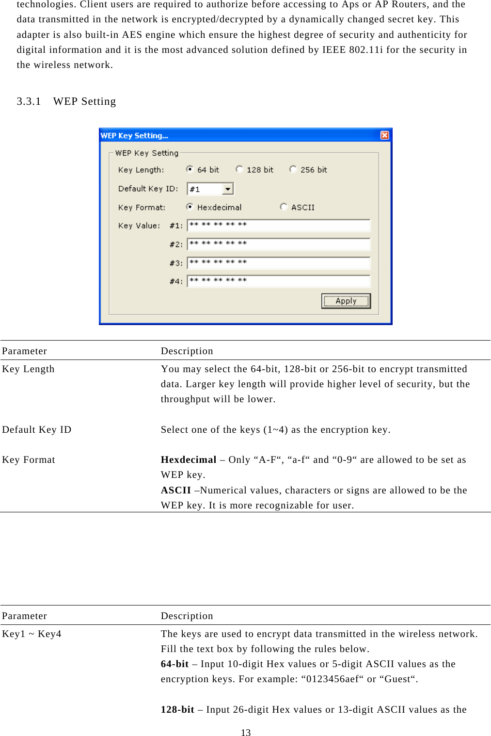  13 technologies. Client users are required to authorize before accessing to Aps or AP Routers, and the data transmitted in the network is encrypted/decrypted by a dynamically changed secret key. This adapter is also built-in AES engine which ensure the highest degree of security and authenticity for digital information and it is the most advanced solution defined by IEEE 802.11i for the security in the wireless network.  3.3.1 WEP Setting    Parameter Description Key Length  You may select the 64-bit, 128-bit or 256-bit to encrypt transmitted data. Larger key length will provide higher level of security, but the throughput will be lower.   Default Key ID  Select one of the keys (1~4) as the encryption key.   Key Format  Hexdecimal – Only “A-F“, “a-f“ and “0-9“ are allowed to be set as WEP key. ASCII –Numerical values, characters or signs are allowed to be the WEP key. It is more recognizable for user.         Parameter Description Key1 ~ Key4  The keys are used to encrypt data transmitted in the wireless network. Fill the text box by following the rules below. 64-bit – Input 10-digit Hex values or 5-digit ASCII values as the encryption keys. For example: “0123456aef“ or “Guest“.  128-bit – Input 26-digit Hex values or 13-digit ASCII values as the 