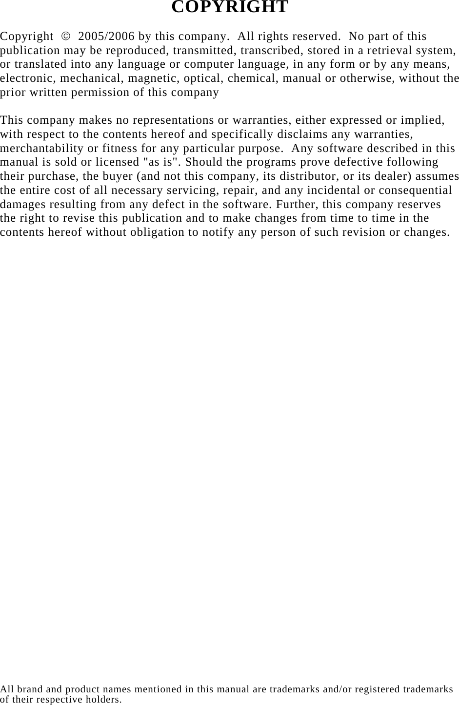   COPYRIGHT  Copyright  ©  2005/2006 by this company.  All rights reserved.  No part of this publication may be reproduced, transmitted, transcribed, stored in a retrieval system, or translated into any language or computer language, in any form or by any means, electronic, mechanical, magnetic, optical, chemical, manual or otherwise, without the prior written permission of this company  This company makes no representations or warranties, either expressed or implied, with respect to the contents hereof and specifically disclaims any warranties, merchantability or fitness for any particular purpose.  Any software described in this manual is sold or licensed &quot;as is&quot;. Should the programs prove defective following their purchase, the buyer (and not this company, its distributor, or its dealer) assumes the entire cost of all necessary servicing, repair, and any incidental or consequential damages resulting from any defect in the software. Further, this company reserves the right to revise this publication and to make changes from time to time in the contents hereof without obligation to notify any person of such revision or changes.                                 All brand and product names mentioned in this manual are trademarks and/or registered trademarks of their respective holders. 