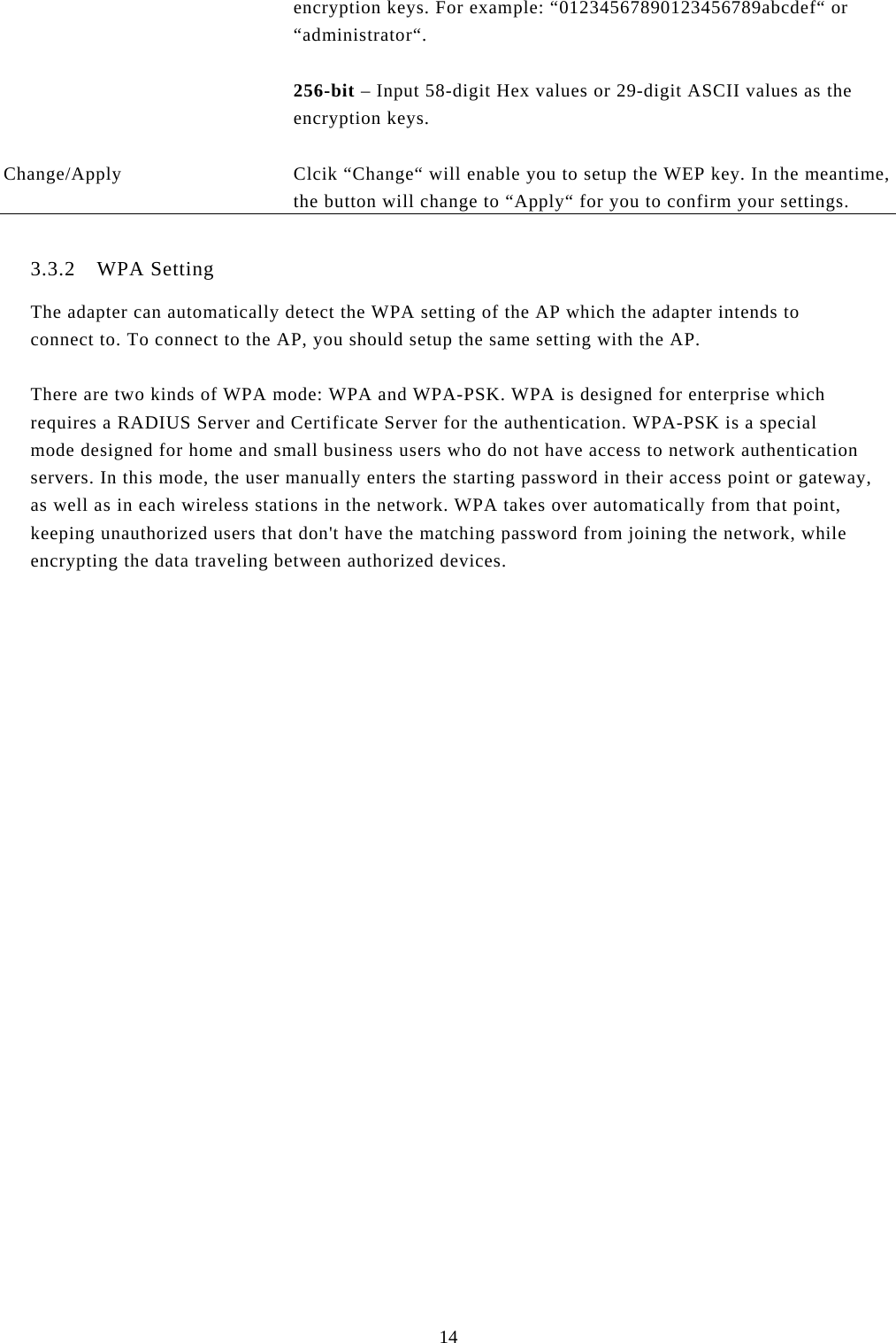  14 encryption keys. For example: “01234567890123456789abcdef“ or “administrator“.  256-bit – Input 58-digit Hex values or 29-digit ASCII values as the  encryption keys.   Change/Apply  Clcik “Change“ will enable you to setup the WEP key. In the meantime, the button will change to “Apply“ for you to confirm your settings.  3.3.2 WPA Setting The adapter can automatically detect the WPA setting of the AP which the adapter intends to  connect to. To connect to the AP, you should setup the same setting with the AP.   There are two kinds of WPA mode: WPA and WPA-PSK. WPA is designed for enterprise which requires a RADIUS Server and Certificate Server for the authentication. WPA-PSK is a special mode designed for home and small business users who do not have access to network authentication servers. In this mode, the user manually enters the starting password in their access point or gateway, as well as in each wireless stations in the network. WPA takes over automatically from that point, keeping unauthorized users that don&apos;t have the matching password from joining the network, while encrypting the data traveling between authorized devices.                  