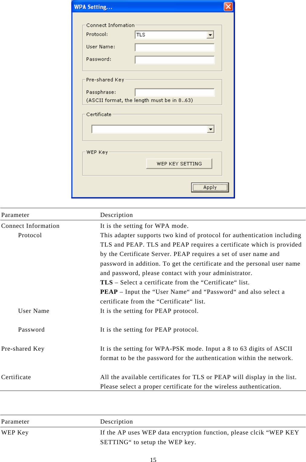  15   Parameter Description Connect Information  It is the setting for WPA mode.          Protocol  This adapter supports two kind of protocol for authentication including TLS and PEAP. TLS and PEAP requires a certificate which is provided by the Certificate Server. PEAP requires a set of user name and password in addition. To get the certificate and the personal user name and password, please contact with your administrator. TLS – Select a certificate from the “Certificate“ list. PEAP – Input the “User Name“ and “Password“ and also select a certificate from the “Certificate“ list.          User Name  It is the setting for PEAP protocol.            Password  It is the setting for PEAP protocol.   Pre-shared Key  It is the setting for WPA-PSK mode. Input a 8 to 63 digits of ASCII format to be the password for the authentication within the network.   Certificate  All the available certificates for TLS or PEAP will display in the list. Please select a proper certificate for the wireless authentication.    Parameter Description WEP Key  If the AP uses WEP data encryption function, please clcik “WEP KEY SETTING“ to setup the WEP key. 