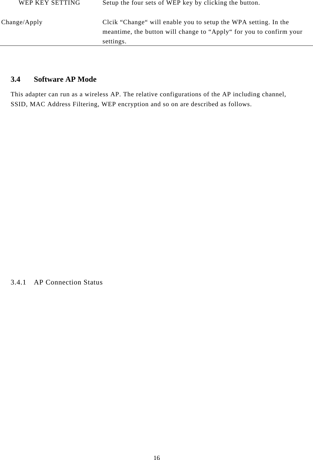 16            WEP KEY SETTING  Setup the four sets of WEP key by clicking the button.   Change/Apply  Clcik “Change“ will enable you to setup the WPA setting. In the meantime, the button will change to “Apply“ for you to confirm your settings.   3.4 Software AP Mode This adapter can run as a wireless AP. The relative configurations of the AP including channel, SSID, MAC Address Filtering, WEP encryption and so on are described as follows.                  3.4.1 AP Connection Status  