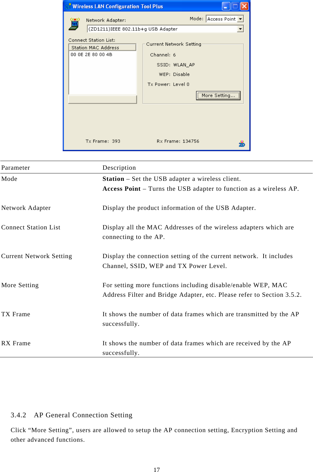  17   Parameter Description Mode  Station – Set the USB adapter a wireless client. Access Point – Turns the USB adapter to function as a wireless AP.   Network Adapter  Display the product information of the USB Adapter.   Connect Station List  Display all the MAC Addresses of the wireless adapters which are connecting to the AP.   Current Network Setting  Display the connection setting of the current network.  It includes Channel, SSID, WEP and TX Power Level.   More Setting  For setting more functions including disable/enable WEP, MAC Address Filter and Bridge Adapter, etc. Please refer to Section 3.5.2.   TX Frame  It shows the number of data frames which are transmitted by the AP successfully.   RX Frame  It shows the number of data frames which are received by the AP successfully.      3.4.2 AP General Connection Setting Click “More Setting”, users are allowed to setup the AP connection setting, Encryption Setting and other advanced functions.  