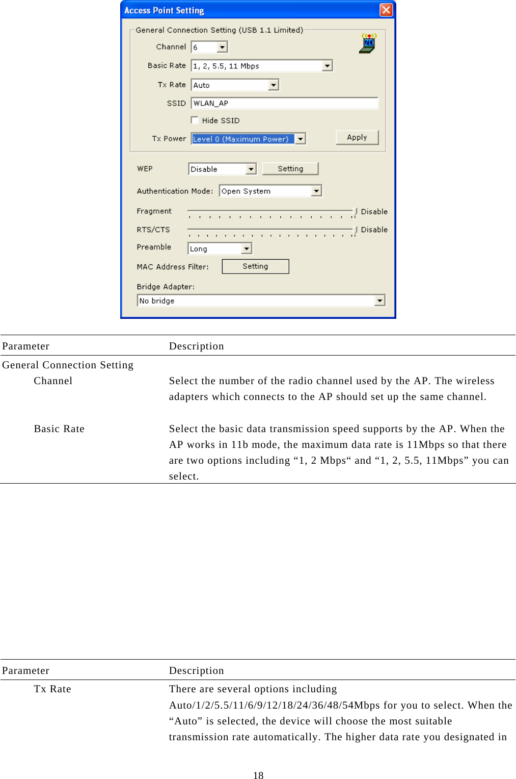  18   Parameter Description General Connection Setting             Channel  Select the number of the radio channel used by the AP. The wireless adapters which connects to the AP should set up the same channel.             Basic Rate  Select the basic data transmission speed supports by the AP. When the AP works in 11b mode, the maximum data rate is 11Mbps so that there are two options including “1, 2 Mbps“ and “1, 2, 5.5, 11Mbps” you can select.            Parameter Description           Tx Rate  There are several options including Auto/1/2/5.5/11/6/9/12/18/24/36/48/54Mbps for you to select. When the “Auto” is selected, the device will choose the most suitable transmission rate automatically. The higher data rate you designated in 