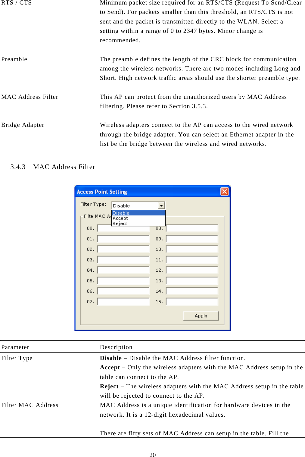  20 RTS / CTS  Minimum packet size required for an RTS/CTS (Request To Send/Clear to Send). For packets smaller than this threshold, an RTS/CTS is not sent and the packet is transmitted directly to the WLAN. Select a setting within a range of 0 to 2347 bytes. Minor change is recommended.   Preamble  The preamble defines the length of the CRC block for communication among the wireless networks. There are two modes including Long and Short. High network traffic areas should use the shorter preamble type.  MAC Address Filter  This AP can protect from the unauthorized users by MAC Address filtering. Please refer to Section 3.5.3.   Bridge Adapter  Wireless adapters connect to the AP can access to the wired network through the bridge adapter. You can select an Ethernet adapter in the list be the bridge between the wireless and wired networks.  3.4.3 MAC Address Filter    Parameter Description Filter Type  Disable – Disable the MAC Address filter function. Accept – Only the wireless adapters with the MAC Address setup in the table can connect to the AP. Reject – The wireless adapters with the MAC Address setup in the table will be rejected to connect to the AP. Filter MAC Address  MAC Address is a unique identification for hardware devices in the network. It is a 12-digit hexadecimal values.   There are fifty sets of MAC Address can setup in the table. Fill the 