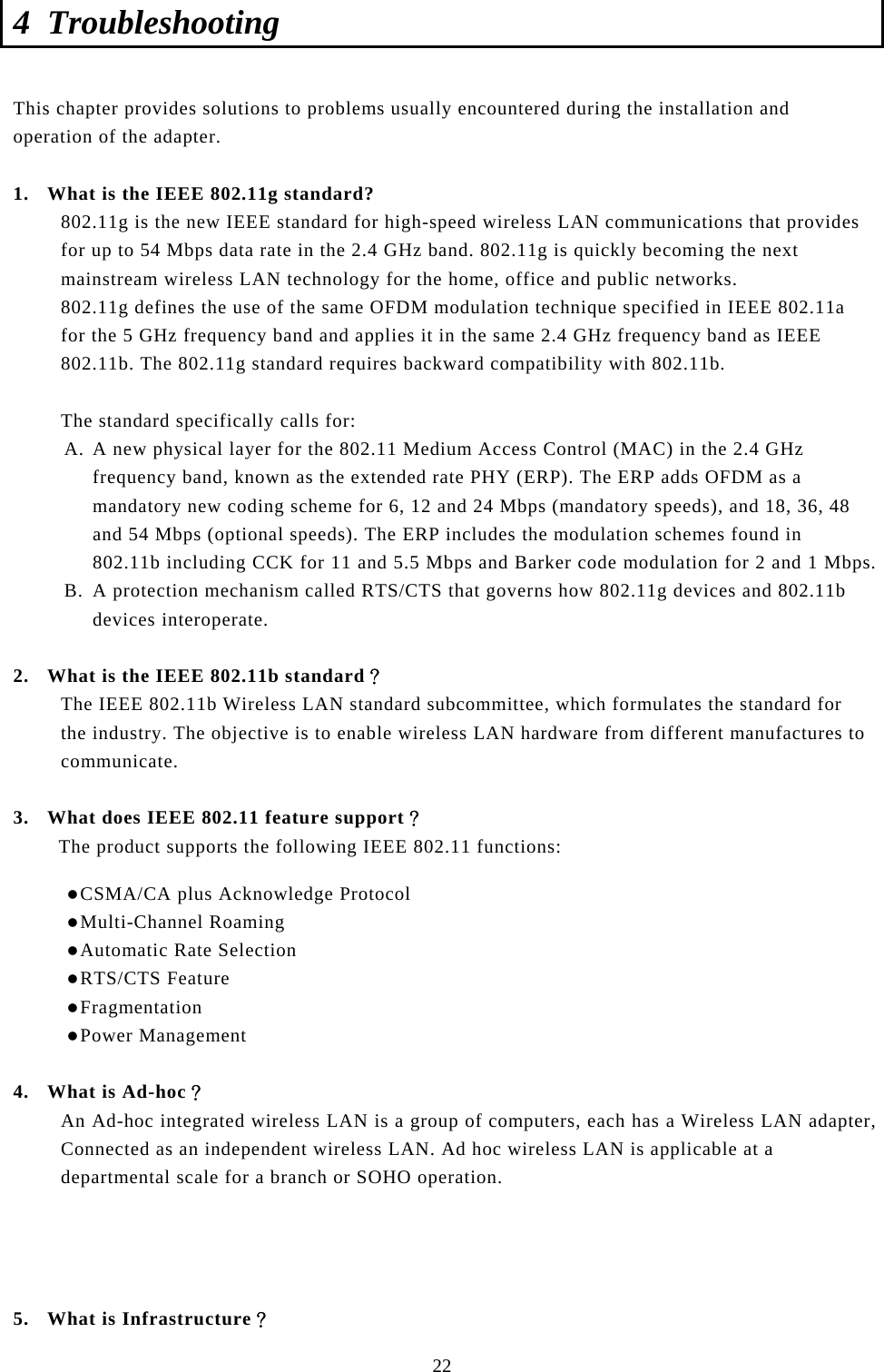  22 4 Troubleshooting  This chapter provides solutions to problems usually encountered during the installation and operation of the adapter.   1. What is the IEEE 802.11g standard? 802.11g is the new IEEE standard for high-speed wireless LAN communications that provides for up to 54 Mbps data rate in the 2.4 GHz band. 802.11g is quickly becoming the next mainstream wireless LAN technology for the home, office and public networks.  802.11g defines the use of the same OFDM modulation technique specified in IEEE 802.11a for the 5 GHz frequency band and applies it in the same 2.4 GHz frequency band as IEEE 802.11b. The 802.11g standard requires backward compatibility with 802.11b.  The standard specifically calls for:  A. A new physical layer for the 802.11 Medium Access Control (MAC) in the 2.4 GHz frequency band, known as the extended rate PHY (ERP). The ERP adds OFDM as a mandatory new coding scheme for 6, 12 and 24 Mbps (mandatory speeds), and 18, 36, 48 and 54 Mbps (optional speeds). The ERP includes the modulation schemes found in 802.11b including CCK for 11 and 5.5 Mbps and Barker code modulation for 2 and 1 Mbps. B. A protection mechanism called RTS/CTS that governs how 802.11g devices and 802.11b devices interoperate.  2. What is the IEEE 802.11b standard？ The IEEE 802.11b Wireless LAN standard subcommittee, which formulates the standard for the industry. The objective is to enable wireless LAN hardware from different manufactures to communicate.  3. What does IEEE 802.11 feature support？ The product supports the following IEEE 802.11 functions: z CSMA/CA plus Acknowledge Protocol z Multi-Channel Roaming z Automatic Rate Selection z RTS/CTS Feature z Fragmentation z Power Management  4. What is Ad-hoc？ An Ad-hoc integrated wireless LAN is a group of computers, each has a Wireless LAN adapter, Connected as an independent wireless LAN. Ad hoc wireless LAN is applicable at a departmental scale for a branch or SOHO operation.     5. What is Infrastructure？ 