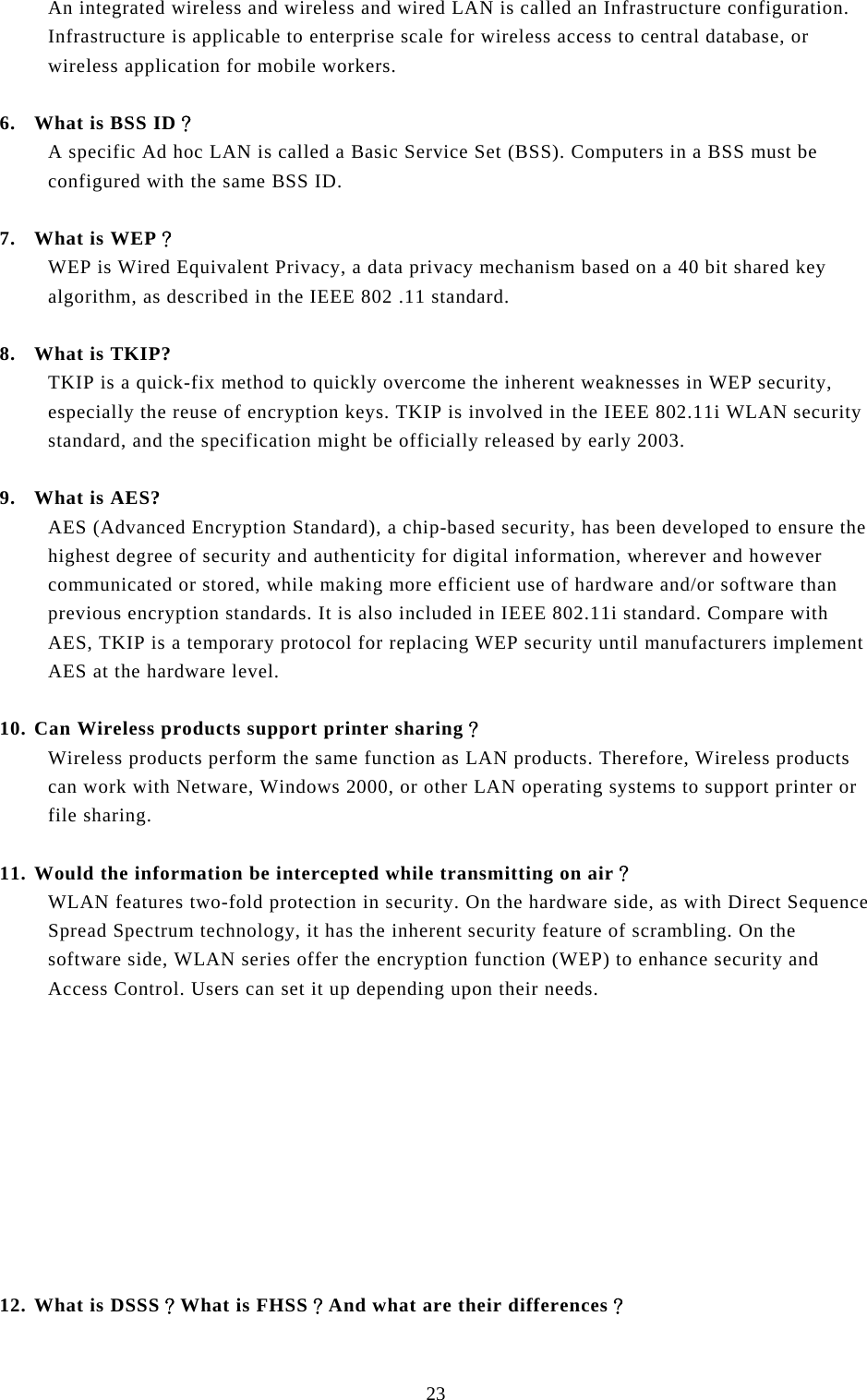  23 An integrated wireless and wireless and wired LAN is called an Infrastructure configuration. Infrastructure is applicable to enterprise scale for wireless access to central database, or wireless application for mobile workers.  6. What is BSS ID？ A specific Ad hoc LAN is called a Basic Service Set (BSS). Computers in a BSS must be configured with the same BSS ID.  7. What is WEP？ WEP is Wired Equivalent Privacy, a data privacy mechanism based on a 40 bit shared key algorithm, as described in the IEEE 802 .11 standard.  8. What is TKIP? TKIP is a quick-fix method to quickly overcome the inherent weaknesses in WEP security, especially the reuse of encryption keys. TKIP is involved in the IEEE 802.11i WLAN security standard, and the specification might be officially released by early 2003.  9. What is AES? AES (Advanced Encryption Standard), a chip-based security, has been developed to ensure the highest degree of security and authenticity for digital information, wherever and however communicated or stored, while making more efficient use of hardware and/or software than previous encryption standards. It is also included in IEEE 802.11i standard. Compare with AES, TKIP is a temporary protocol for replacing WEP security until manufacturers implement AES at the hardware level.  10. Can Wireless products support printer sharing？  Wireless products perform the same function as LAN products. Therefore, Wireless products can work with Netware, Windows 2000, or other LAN operating systems to support printer or file sharing.  11. Would the information be intercepted while transmitting on air？ WLAN features two-fold protection in security. On the hardware side, as with Direct Sequence Spread Spectrum technology, it has the inherent security feature of scrambling. On the software side, WLAN series offer the encryption function (WEP) to enhance security and Access Control. Users can set it up depending upon their needs.           12. What is DSSS？What is FHSS？And what are their differences？ 