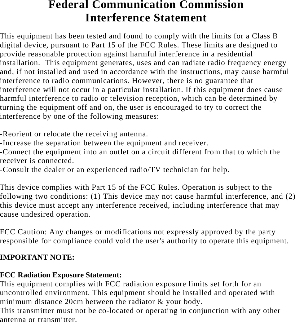   Federal Communication Commission  Interference Statement  This equipment has been tested and found to comply with the limits for a Class B digital device, pursuant to Part 15 of the FCC Rules. These limits are designed to provide reasonable protection against harmful interference in a residential installation.  This equipment generates, uses and can radiate radio frequency energy and, if not installed and used in accordance with the instructions, may cause harmful interference to radio communications. However, there is no guarantee that interference will not occur in a particular installation. If this equipment does cause harmful interference to radio or television reception, which can be determined by turning the equipment off and on, the user is encouraged to try to correct the interference by one of the following measures:  -Reorient or relocate the receiving antenna. -Increase the separation between the equipment and receiver. -Connect the equipment into an outlet on a circuit different from that to which the receiver is connected. -Consult the dealer or an experienced radio/TV technician for help.  This device complies with Part 15 of the FCC Rules. Operation is subject to the following two conditions: (1) This device may not cause harmful interference, and (2) this device must accept any interference received, including interference that may cause undesired operation.  FCC Caution: Any changes or modifications not expressly approved by the party responsible for compliance could void the user&apos;s authority to operate this equipment.  IMPORTANT NOTE:  FCC Radiation Exposure Statement: This equipment complies with FCC radiation exposure limits set forth for an uncontrolled environment. This equipment should be installed and operated with minimum distance 20cm between the radiator &amp; your body. This transmitter must not be co-located or operating in conjunction with any other antenna or transmitter. 