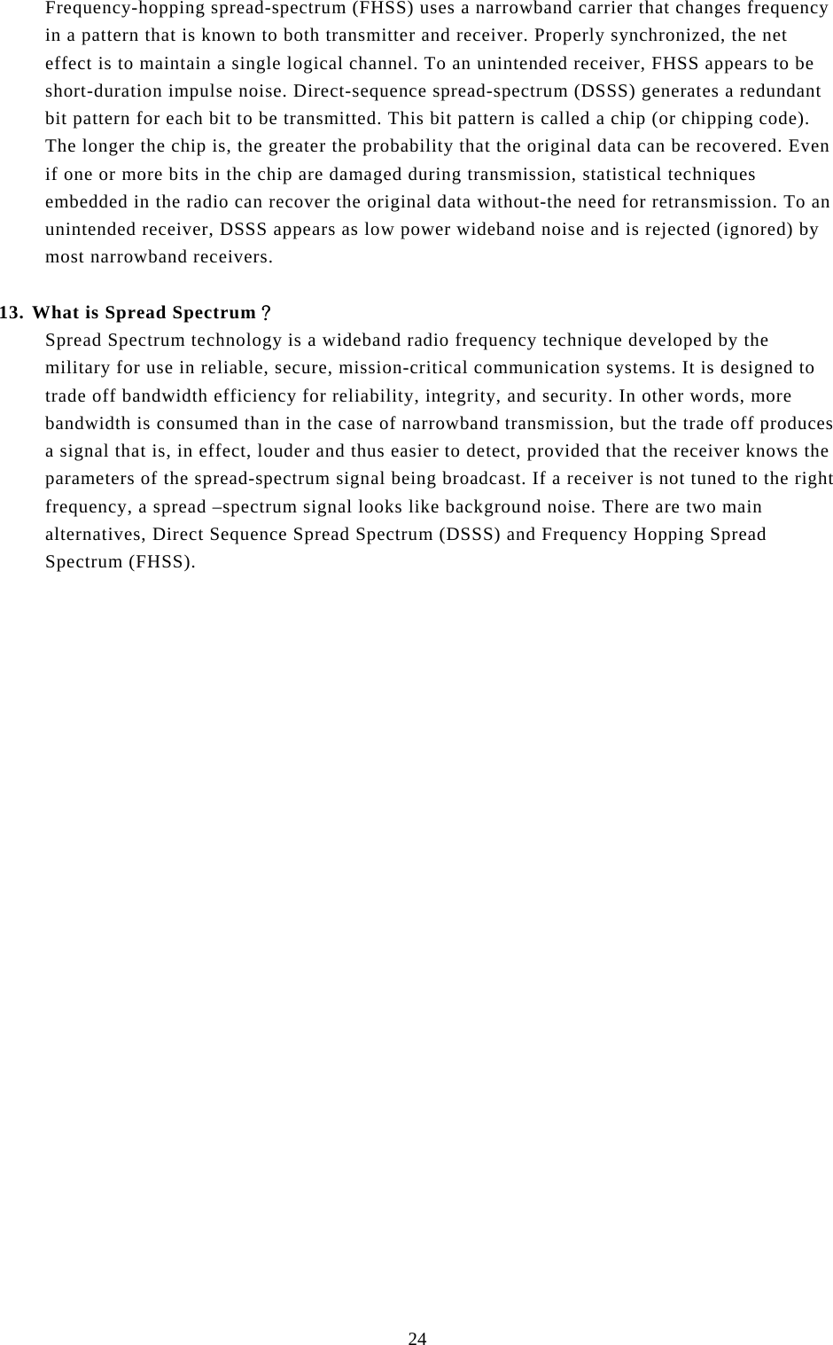  24 Frequency-hopping spread-spectrum (FHSS) uses a narrowband carrier that changes frequency in a pattern that is known to both transmitter and receiver. Properly synchronized, the net effect is to maintain a single logical channel. To an unintended receiver, FHSS appears to be short-duration impulse noise. Direct-sequence spread-spectrum (DSSS) generates a redundant bit pattern for each bit to be transmitted. This bit pattern is called a chip (or chipping code). The longer the chip is, the greater the probability that the original data can be recovered. Even if one or more bits in the chip are damaged during transmission, statistical techniques embedded in the radio can recover the original data without-the need for retransmission. To an unintended receiver, DSSS appears as low power wideband noise and is rejected (ignored) by most narrowband receivers.  13. What is Spread Spectrum？ Spread Spectrum technology is a wideband radio frequency technique developed by the military for use in reliable, secure, mission-critical communication systems. It is designed to trade off bandwidth efficiency for reliability, integrity, and security. In other words, more bandwidth is consumed than in the case of narrowband transmission, but the trade off produces a signal that is, in effect, louder and thus easier to detect, provided that the receiver knows the parameters of the spread-spectrum signal being broadcast. If a receiver is not tuned to the right frequency, a spread –spectrum signal looks like background noise. There are two main alternatives, Direct Sequence Spread Spectrum (DSSS) and Frequency Hopping Spread Spectrum (FHSS). 