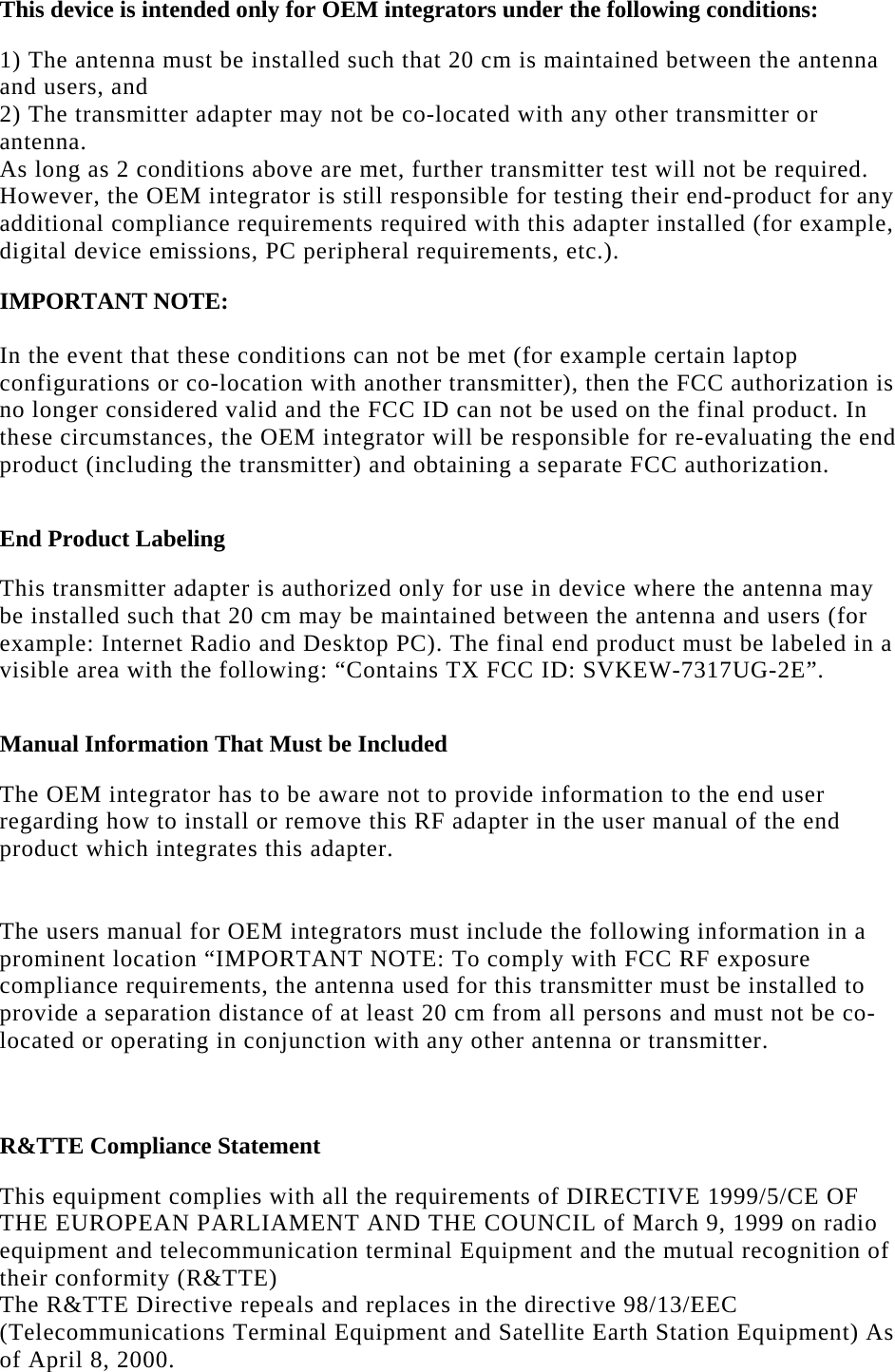   This device is intended only for OEM integrators under the following conditions:  1) The antenna must be installed such that 20 cm is maintained between the antenna and users, and  2) The transmitter adapter may not be co-located with any other transmitter or antenna. As long as 2 conditions above are met, further transmitter test will not be required. However, the OEM integrator is still responsible for testing their end-product for any additional compliance requirements required with this adapter installed (for example, digital device emissions, PC peripheral requirements, etc.).  IMPORTANT NOTE:   In the event that these conditions can not be met (for example certain laptop configurations or co-location with another transmitter), then the FCC authorization is no longer considered valid and the FCC ID can not be used on the final product. In these circumstances, the OEM integrator will be responsible for re-evaluating the end product (including the transmitter) and obtaining a separate FCC authorization.  End Product Labeling  This transmitter adapter is authorized only for use in device where the antenna may be installed such that 20 cm may be maintained between the antenna and users (for example: Internet Radio and Desktop PC). The final end product must be labeled in a visible area with the following: “Contains TX FCC ID: SVKEW-7317UG-2E”.  Manual Information That Must be Included  The OEM integrator has to be aware not to provide information to the end user regarding how to install or remove this RF adapter in the user manual of the end product which integrates this adapter.  The users manual for OEM integrators must include the following information in a prominent location “IMPORTANT NOTE: To comply with FCC RF exposure compliance requirements, the antenna used for this transmitter must be installed to provide a separation distance of at least 20 cm from all persons and must not be co-located or operating in conjunction with any other antenna or transmitter.   R&amp;TTE Compliance Statement  This equipment complies with all the requirements of DIRECTIVE 1999/5/CE OF THE EUROPEAN PARLIAMENT AND THE COUNCIL of March 9, 1999 on radio equipment and telecommunication terminal Equipment and the mutual recognition of their conformity (R&amp;TTE) The R&amp;TTE Directive repeals and replaces in the directive 98/13/EEC (Telecommunications Terminal Equipment and Satellite Earth Station Equipment) As of April 8, 2000.  