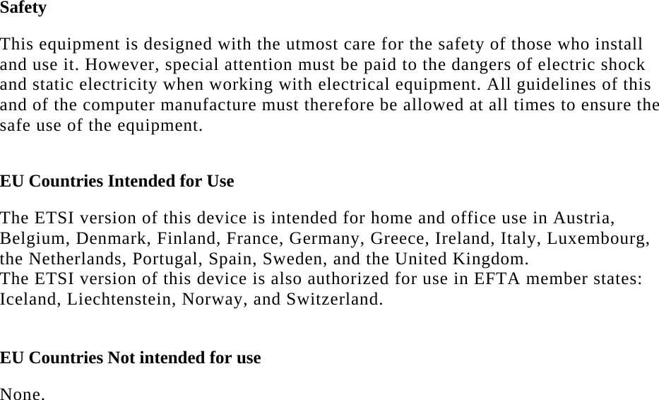   Safety  This equipment is designed with the utmost care for the safety of those who install and use it. However, special attention must be paid to the dangers of electric shock and static electricity when working with electrical equipment. All guidelines of this and of the computer manufacture must therefore be allowed at all times to ensure the safe use of the equipment.  EU Countries Intended for Use   The ETSI version of this device is intended for home and office use in Austria, Belgium, Denmark, Finland, France, Germany, Greece, Ireland, Italy, Luxembourg, the Netherlands, Portugal, Spain, Sweden, and the United Kingdom. The ETSI version of this device is also authorized for use in EFTA member states: Iceland, Liechtenstein, Norway, and Switzerland.  EU Countries Not intended for use   None.  