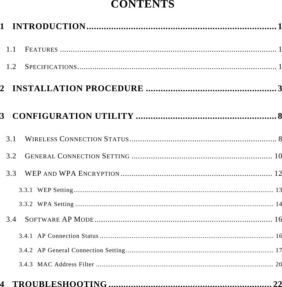    CONTENTS  1 INTRODUCTION.............................................................................1 1.1 FEATURES .................................................................................................... 1 1.2 SPECIFICATIONS............................................................................................ 1 2 INSTALLATION PROCEDURE .....................................................3 3 CONFIGURATION UTILITY .........................................................8 3.1 WIRELESS CONNECTION STATUS.................................................................... 8 3.2 GENERAL CONNECTION SETTING ................................................................. 10 3.3 WEP AND WPA ENCRYPTION ...................................................................... 12 3.3.1 WEP Setting........................................................................................................... 13 3.3.2 WPA Setting .......................................................................................................... 14 3.4 SOFTWARE AP MODE.................................................................................. 16 3.4.1 AP Connection Status ............................................................................................. 16 3.4.2 AP General Connection Setting............................................................................... 17 3.4.3 MAC Address Filter ............................................................................................... 20 4 TROUBLESHOOTING ..................................................................22      