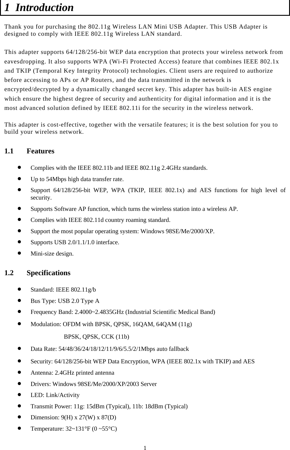  1 1 Introduction  Thank you for purchasing the 802.11g Wireless LAN Mini USB Adapter. This USB Adapter is designed to comply with IEEE 802.11g Wireless LAN standard.   This adapter supports 64/128/256-bit WEP data encryption that protects your wireless network from eavesdropping. It also supports WPA (Wi-Fi Protected Access) feature that combines IEEE 802.1x and TKIP (Temporal Key Integrity Protocol) technologies. Client users are required to authorize before accessing to APs or AP Routers, and the data transmitted in the network is encrypted/decrypted by a dynamically changed secret key. This adapter has built-in AES engine which ensure the highest degree of security and authenticity for digital information and it is the most advanced solution defined by IEEE 802.11i for the security in the wireless network.  This adapter is cost-effective, together with the versatile features; it is the best solution for you to build your wireless network. 1.1 Features • Complies with the IEEE 802.11b and IEEE 802.11g 2.4GHz standards. • Up to 54Mbps high data transfer rate. • Support 64/128/256-bit WEP, WPA (TKIP, IEEE 802.1x) and AES functions for high level of security. • Supports Software AP function, which turns the wireless station into a wireless AP. • Complies with IEEE 802.11d country roaming standard. • Support the most popular operating system: Windows 98SE/Me/2000/XP. • Supports USB 2.0/1.1/1.0 interface. • Mini-size design. 1.2 Specifications • Standard: IEEE 802.11g/b • Bus Type: USB 2.0 Type A • Frequency Band: 2.4000~2.4835GHz (Industrial Scientific Medical Band) • Modulation: OFDM with BPSK, QPSK, 16QAM, 64QAM (11g) BPSK, QPSK, CCK (11b) • Data Rate: 54/48/36/24/18/12/11/9/6/5.5/2/1Mbps auto fallback • Security: 64/128/256-bit WEP Data Encryption, WPA (IEEE 802.1x with TKIP) and AES • Antenna: 2.4GHz printed antenna • Drivers: Windows 98SE/Me/2000/XP/2003 Server • LED: Link/Activity • Transmit Power: 11g: 15dBm (Typical), 11b: 18dBm (Typical) • Dimension: 9(H) x 27(W) x 87(D) • Temperature: 32~131°F (0 ~55°C) 