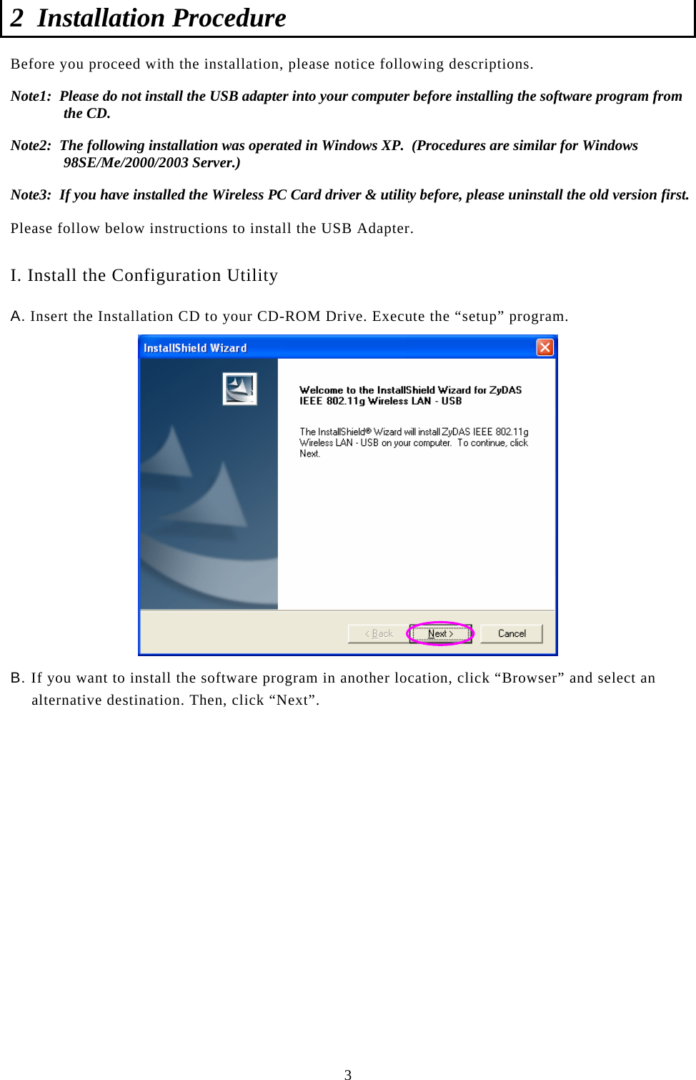  3 2 Installation Procedure  Before you proceed with the installation, please notice following descriptions. Note1:  Please do not install the USB adapter into your computer before installing the software program from the CD. Note2:  The following installation was operated in Windows XP.  (Procedures are similar for Windows 98SE/Me/2000/2003 Server.) Note3:  If you have installed the Wireless PC Card driver &amp; utility before, please uninstall the old version first.  Please follow below instructions to install the USB Adapter.  I. Install the Configuration Utility A. Insert the Installation CD to your CD-ROM Drive. Execute the “setup” program.  B. If you want to install the software program in another location, click “Browser” and select an alternative destination. Then, click “Next”.                   