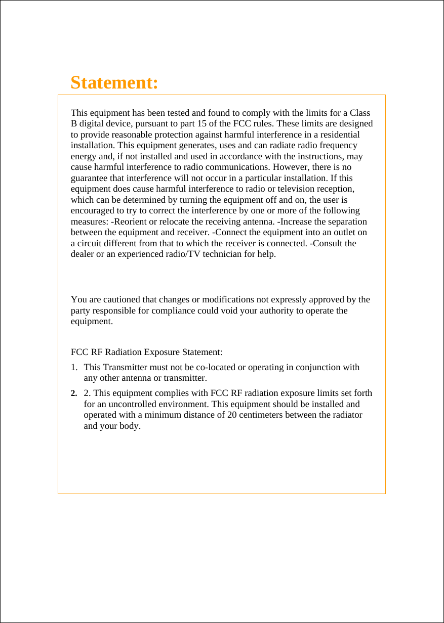   Statement:  This equipment has been tested and found to comply with the limits for a Class B digital device, pursuant to part 15 of the FCC rules. These limits are designed to provide reasonable protection against harmful interference in a residential installation. This equipment generates, uses and can radiate radio frequency energy and, if not installed and used in accordance with the instructions, may cause harmful interference to radio communications. However, there is no guarantee that interference will not occur in a particular installation. If this equipment does cause harmful interference to radio or television reception, which can be determined by turning the equipment off and on, the user is encouraged to try to correct the interference by one or more of the following measures: -Reorient or relocate the receiving antenna. -Increase the separation between the equipment and receiver. -Connect the equipment into an outlet on a circuit different from that to which the receiver is connected. -Consult the dealer or an experienced radio/TV technician for help.   You are cautioned that changes or modifications not expressly approved by the party responsible for compliance could void your authority to operate the equipment.  FCC RF Radiation Exposure Statement:  1.  This Transmitter must not be co-located or operating in conjunction with any other antenna or transmitter.  2.  2. This equipment complies with FCC RF radiation exposure limits set forth for an uncontrolled environment. This equipment should be installed and operated with a minimum distance of 20 centimeters between the radiator and your body. 